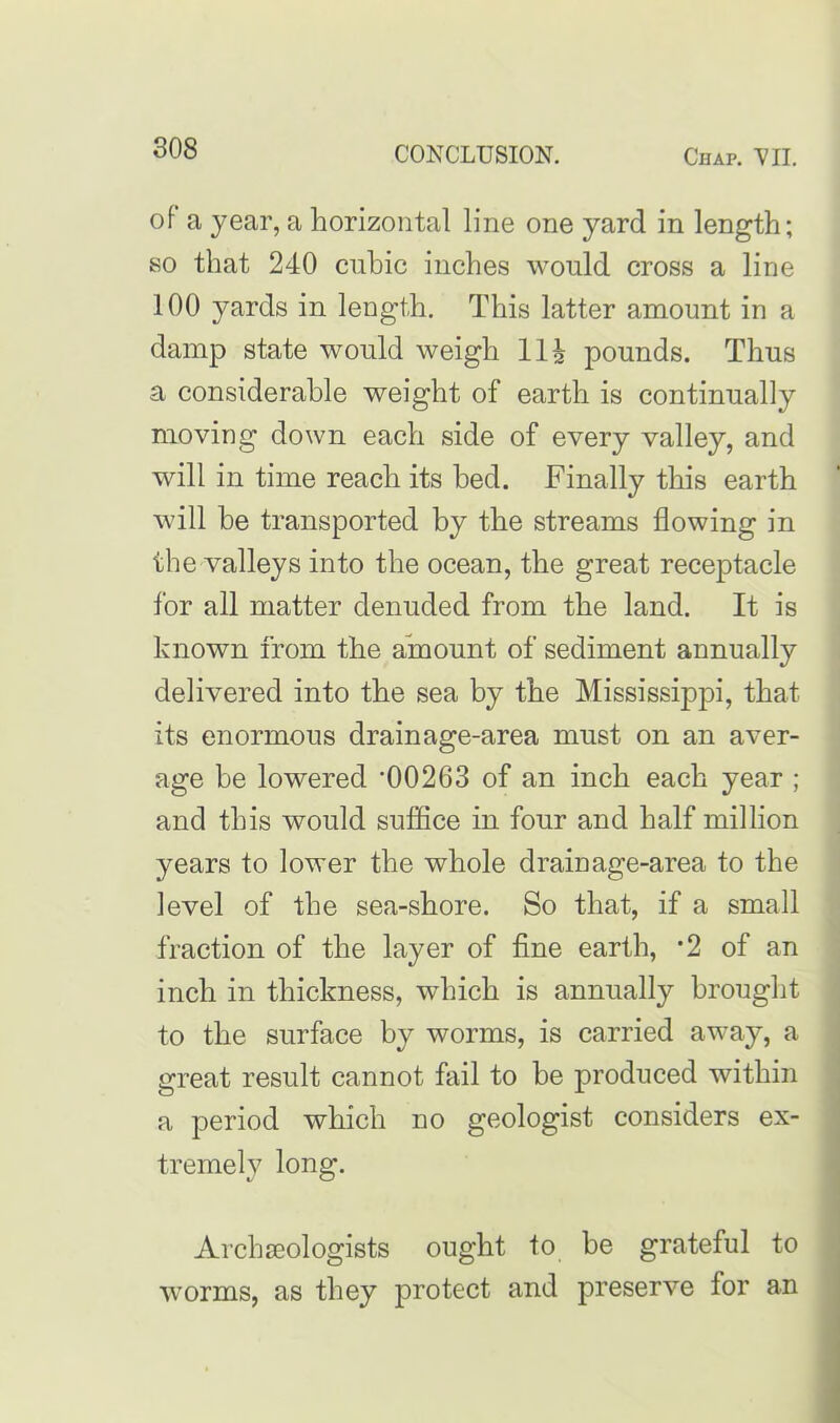 of a year, a horizontal line one yard in length; so that 240 cubic inches would cross a line 100 yards in length. This latter amount in a damp state would weigh Hi pounds. Thus a considerable weight of earth is continually moving down each side of every valley, and will in time reach its bed. Finally this earth will be transported by the streams flowing in the valleys into the ocean, the great receptacle for all matter denuded from the land. It is known from the amount of sediment annually delivered into the sea by the Mississippi, that its enormous drainage-area must on an aver- age be lowered '00263 of an inch each year ; and this would suffice in four and half million years to lower the whole drainage-area to the level of the sea-shore. So that, if a small fraction of the layer of fine earth, '2 of an inch in thickness, which is annually brought to the surface by worms, is carried away, a great result cannot fail to he produced within a period which no geologist considers ex- tremely long. Archaeologists ought to be grateful to worms, as they protect and preserve for an