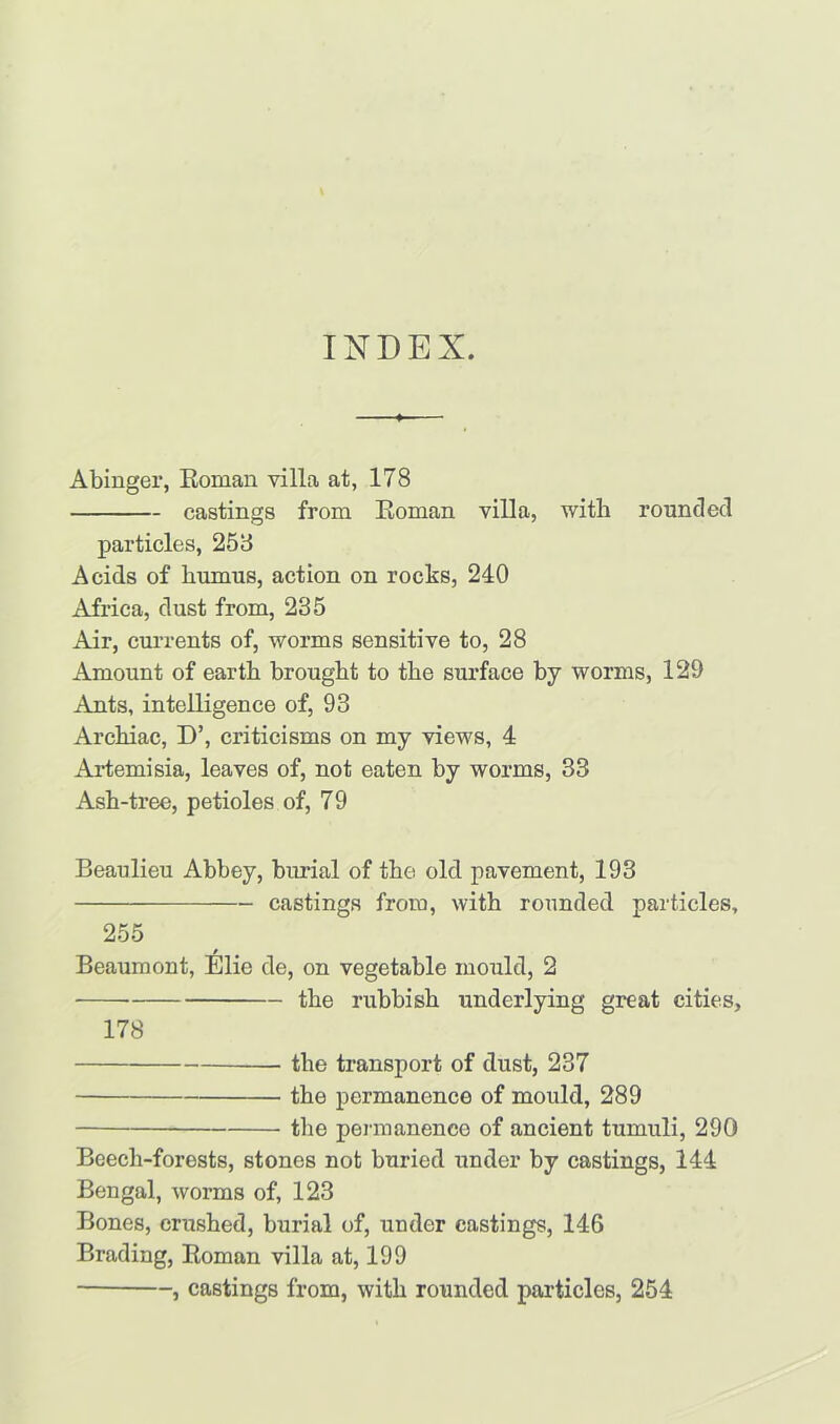 INDEX. Abinger, Boman villa at, 178 castings from Boman villa, with rounded particles, 258 Acids of humus, action on rocks, 240 Africa, dust from, 235 Air, currents of, worms sensitive to, 28 Amount of earth brought to the surface by worms, 129 Ants, intelligence of, 93 Arcliiac, D’, criticisms on my views, 4 Artemisia, leaves of, not eaten by worms, 33 Ash-tree, petioles of, 79 Beaulieu Abbey, burial of the old pavement, 193 castings from, with rounded particles, 255 / Beaumont, Elie de, on vegetable mould, 2 the rubbish underlying great cities, 178 the transport of dust, 237 the permanence of mould, 289 the permanence of ancient tumuli, 290 Beech-forests, stones not buried under by castings, 144 Bengal, worms of, 123 Bones, crushed, burial of, under castings, 146 Brading, Boman villa at, 199 , castings from, with rounded particles, 254