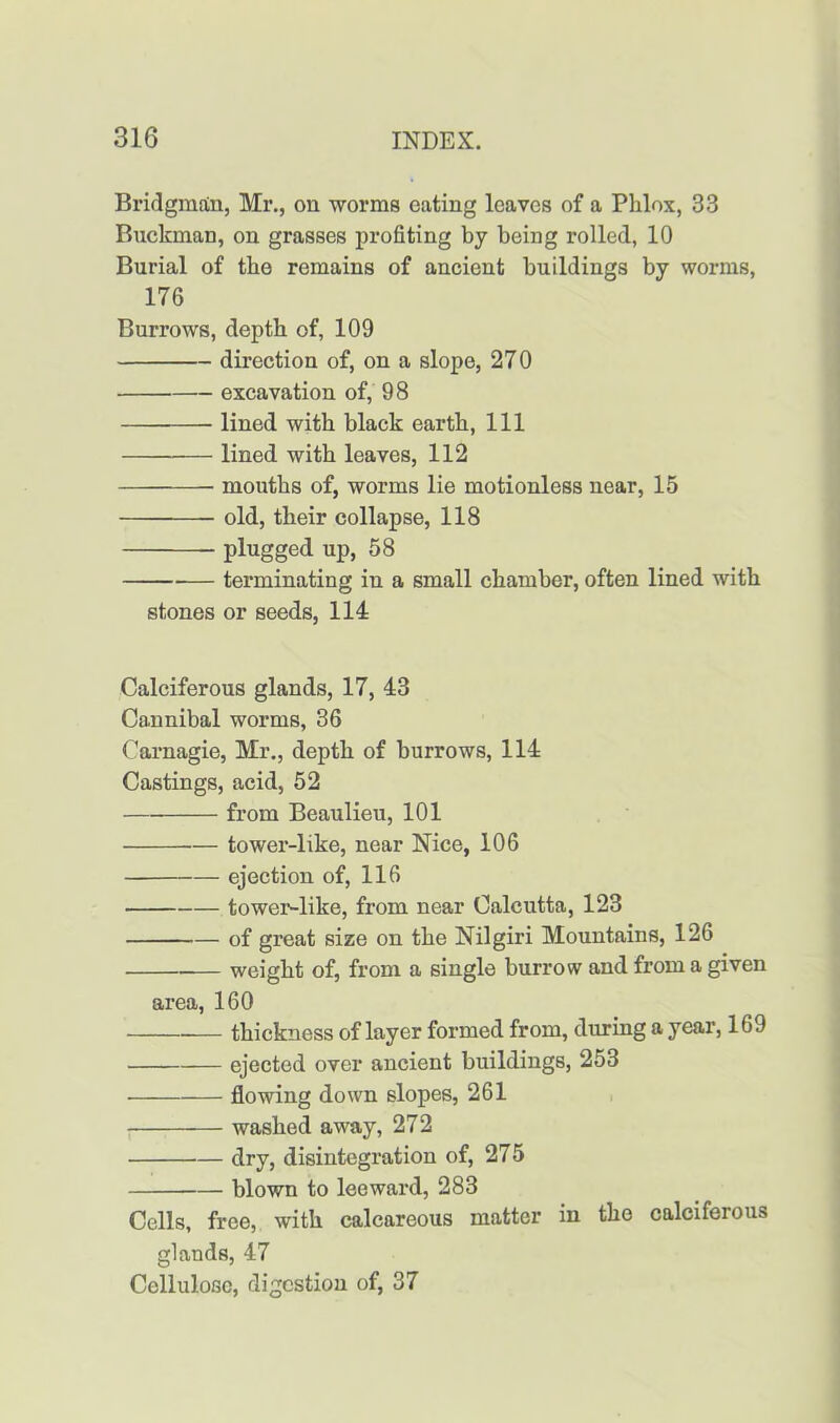 Bridgmttn, Mr., on worms eating leaves of a Phlox, 33 Buckman, on grasses profiting by being rolled, 10 Burial of the remains of ancient buildings by worms, 176 Burrows, depth of, 109 direction of, on a slope, 270 excavation of, 98 lined with black earth, 111 lined with leaves, 112 mouths of, worms lie motionless near, 15 old, their collapse, 118 plugged up, 58 terminating in a small chamber, often lined with stones or seeds, 114 Calciferous glands, 17, 43 Cannibal worms, 36 Carnagie, Mr., depth of burrows, 114 Castings, acid, 52 from Beaulieu, 101 tower-like, near Nice, 106 ejection of, 116 tower-like, from near Calcutta, 123 of great size on the Nilgiri Mountains, 126 weight of, from a single burrow and from a given area, 160 thickness of layer formed from, during a year, 169 ejected over ancient buildings, 253 flowing down slopes, 261 washed away, 272 dry, disintegration of, 275 blown to leeward, 283 Cells, free, with calcareous matter in the caleifeious glands, 47 Cellulose, digestion of, 37