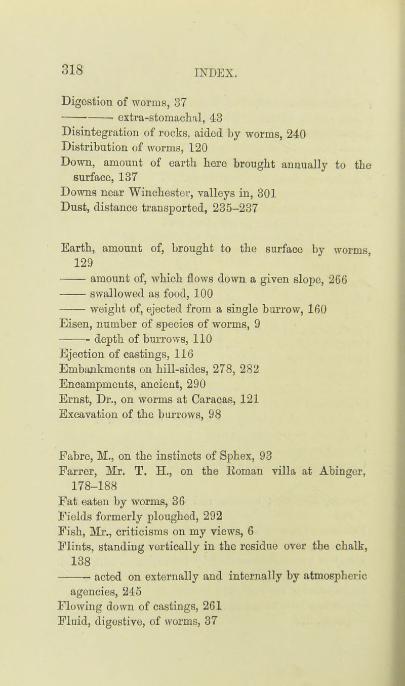 Digestion of worms, 37 extra-stomachal, 43 Disintegration of rocks, aided by worms, 240 Distribution of worms, 120 Down, amount of earth here brought annually to the surface, 137 Downs near Winchester, valleys in, 301 Dust, distance transported, 235-237 Earth, amount of, brought to the surface by worms, 129 amount of, which flows down a given slope, 266 swallowed as food, 100 weight of, ejected from a single burrow, 160 Eisen, number of species of worms, 9 depth of burrows, 110 Ejection of castings, 116 Embankments on hill-sides, 278, 282 Encampmeuts, ancient, 290 Ernst, Dr., on worms at Caracas, 121 Excavation of the burrows, 98 Fabre, M., on the instincts of Sphex, 93 Farrer, Mr. T. H., on the Homan villa at Abinger, 178-188 Fat eaten by worms, 36 Fields formerly ploughed, 292 Fish, Mr., criticisms on my views, 6 Flints, standing vertically in the residue over the chalk, 138 acted on externally and internally by atmospheric agencies, 245 Flowing down of castings, 261 Fluid, digostive, of worms, 37