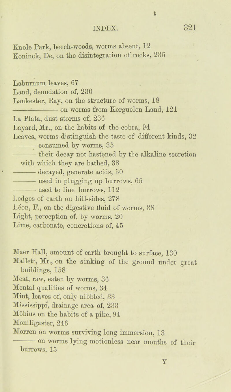 i INDEX. 321 Knole Park, beech-woods, worms absent, 12 Koninck, De, on the disintegration of rocks, 235 Laburnum leaves, 67 Land, denudation of, 230 Lankester, Pay, on the structure of worms, 18 on worms from Kerguelen Land, 121 La Plata, dust storms of, 236 Layard, Mr., on the habits of the cobra, 94 Leaves, worms distinguish the taste of different kinds, 32 consumed by worms, 35 tlieir decay not hastened by the alkaline secretion with which they are bathed, 38 decayed, generate acids, 50 used in plugging up burrows, 65 used to line burrows, 112 Ledges of earth on hill-sides, 278 Leon, F., on the digestive fluid of worms, 38 Light, perception of, by worms, 20 Lime, carbonate, concretions of, 45 Maer Hall, amount of earth brought to surface, 130 Mallett, Mr., on the sinking of the ground under great buildings, 158 Meat, raw, eaten by worms, 36 Mental qualities of worms, 34 Mint, leaves of, only nibbled, 33 Mississippi, drainage area of, 233 Mobius on the habits of a pike, 94 Moniligaster, 246 Morren on worms surviving long immersion, 13 on worms lying motionless near mouths of their burrows, 15 Y