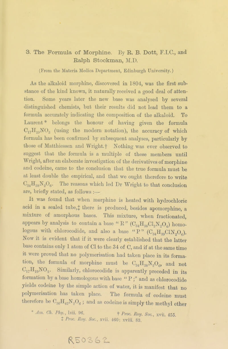 Ralph Stockman, M.D. (From the Materia Mcdica Department, Edinburgh University.) As the alkaloid morphine, discovered in 1804, was the first sub- stance of the kind known, it naturally received a good deal of atten- tion. Some years later the new base was analysed by several distinguished chemists, but their results did not lead them to a formula accurately indicating the composition of the alkaloid. To Laurent* belongs the honour of having given the formula Ci^Hj.jNOg (using the modern notation), the accuracy of which formula has been confirmed by subsequent analyses, particularly by those of Matthlessen and Wright.f Nothing was ever observed to suggest that the formula is a multiple of these members until Wright, after an elaborate investigation of the derivatives of morphine and codeine, came to the conclusion that the true formula must be at least double the empirical, and that we ought therefore to write Csi^^ss^a^e- The reasons which led Dr Wright to that conclusion are, briefly stated, as follows :— It was found that when morphine is heated with hydrochloric acid in a sealed tube,J there is produced, besides apomorphine, a mixture of amorphous bases. This mixture, when fractionated, appears by analysis to contain a base  E  (C34H3gCl,N204) homo- logous with chlorocodide, and also a base P (Cg^HggClNgO^). Now it is evident that if it were clearly established that the latter base contains only 1 atom of CI to the 34 of C, and if at the same time it were proved that no polymerisation had taken place in its forma- tion, the formula of morphine must be Cg^HggN.O,., and not ^17^19^0.3 • Similarly, chlorocodide is apparently preceded in its formation by a base homologous with base  Pand as chlorocodide yields codeine by the simple action of water, it is manifest that no polymerisation has taken place. The formula of codeine must therefore be C.^^H^.N^Oe > and as codeine is simply the methyl ether * A7>i. Ch. Phy., Ixii. 96. t Proc. Roy. Soc, xvii. 455. X Proc. Roy. Soc, xvii. 460: xviii. 83.