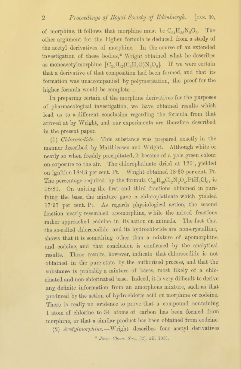 of morphine, it follows that morphine must be Cg^EggNgOg. The other argument for the higher formula is deduced from a study of the acetyl derivatives of morphine. In the course of an extended investigation of these bodies,* Wright obtained what he describes as monoacetylmorphine [C.,4H3.(C2H30)N20^.]. If we were certain that a derivative of that composition had been formed, and that its formation was unaccompanied by polymerisation, the proof for the higher formula would be complete. In preparing certain of the morphine derivatives for the purposes of pharmacological investigation, we have obtained results which lead us to a different conclusion regarding the formula from that arrived at by Wright, and our experiments are therefore described in the present paper. (1) Chlorocodide.—This substance was prepared exactly in the manner described by Matthiessen and Wright. Although white or nearly so when freshly precipitated, it became of a pale green colour on exposure to the air. The chloroplatinate dried at 120°, yielded on ignition 18-43 percent. Pt. Wright obtained 18-60 percent. Pt. The percentage required by the formula CggH^oClgNgO^.PtHgCl,,, is 18-81. On uniting the first and third fractions obtained in puri- fying the base, the mixture gave a chloroplatinate which yielded 17'97 per cent. Pt. As regards physiological action, the second fraction nearly resembled apomorphine, w hile the mixed fractions rather approached codeine in its action on animals. The fact that the so-called chlorocodide and its hydrochloride are non-crystalline, shows that it is something other than a mixture of apomorphine and codeine, and that conclusion is confirmed by the analytical results. These results, however, indicate that chlorocodide is not obtained in the pure state by the authorised process, and that the substance is probably a mixture of bases, most likely of a chlo- rinated and non-chlorinated base. Indeed, it is very difficult to derive any definite information from an amorphous mixture, such as that produced by the action of hydrochloric acid on morphine or codeine. There is really no evidence to prove that a compound containing 1 atom of chlorine to 34 atoms of carbon has been formed from morphine, or that a similar product has been obtained from codeine. (2) Acetylmorphine.—Wright describes four acetyl derivatives * Jour. Chan. Soc, [2], xii. 1031.