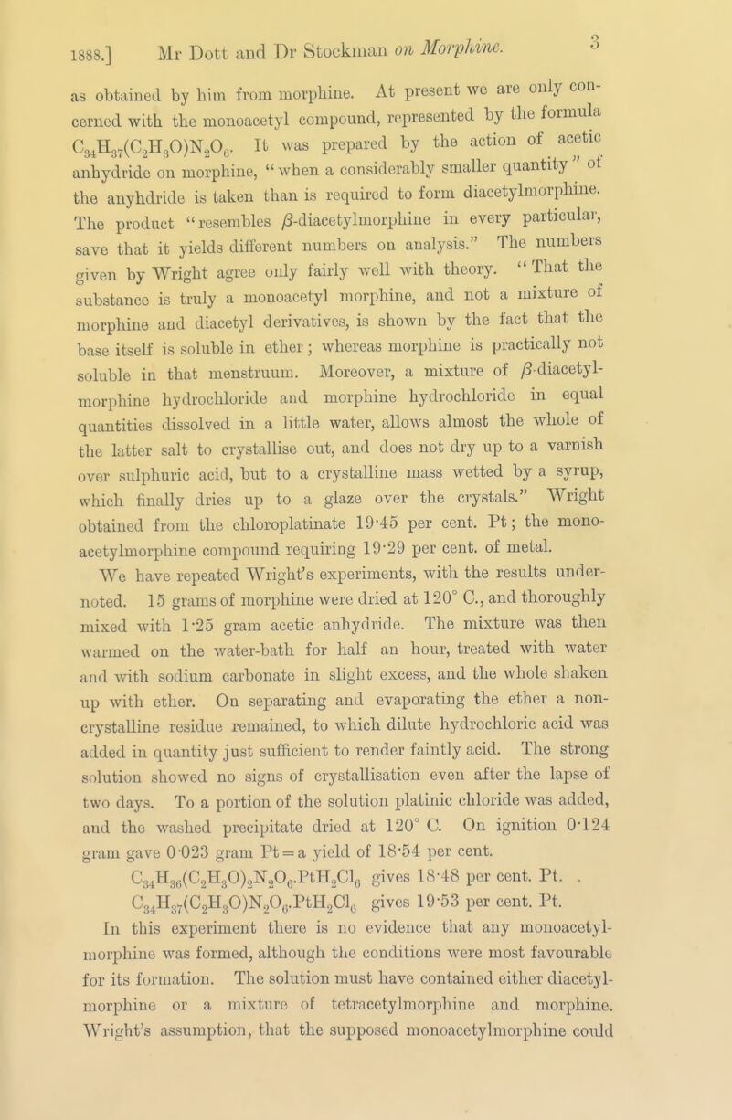 1888.] Mr Dott and Dr Stockman on Morphine. as obtained by him from morphine. At present we are only con- cerned with the monoacetyl compound, represented by the formula C3,H37(C2H30)N20,. It was prepared by the action of acetic anhydride on morphine,  when a considerably smaller quantity  ot the anyhdride is taken than is required to form diacetylmorphme. The product resembles /?-diacetylmorphine in every particular, save that it yields different numbers on analysis. The numbers given by Wright agree only fairly well with theory.  That the substance is truly a monoacetyl morphine, and not a mixture of morphine and diacetyl derivatives, is shown by the fact that the base itself is soluble in ether; whereas morphine is practically not soluble in that menstruum. Moreover, a mixture of ^ diacetyl- morphine hydrochloride and morphine hydrochloride in equal quantities dissolved in a little water, allows almost the whole of the latter salt to crystallise out, and does not dry up to a varnish over sulphuric acid, but to a crystalline mass wetted by a syrup, which finally dries up to a glaze over the crystals. Wright obtained from the chloroplatinate 19-45 per cent. Pt; the mono- acetylmorphine compound requiring 19-29 per cent, of metal. We have repeated Wright's experiments, with the results under- noted. 15 grams of morphine were dried at 120° C, and thoroughly mixed with 1-25 gram acetic anhydride. The mixture was then warmed on the water-bath for half an hour, treated with water and with sodium carbonate in slight excess, and the whole shaken up with ether. On separating and evaporating the ether a non- crystalline residue remained, to which dilute hydrochloric acid was added in quantity just sufficient to render faintly acid. The strong solution showed no signs of crystallisation even after the lapse of two days. To a portion of the solution platinic chloride was added, and the washed precipitate dried at 120° C. On ignition 0-124 gram gave 0-023 gram Pt = a yield of 18-54 per cent. C^^\i^^{C.^^f)\^f>^^.Vmf,\. gives 18-48 per cent. Pt. . C34H3.(C2H30)N20y.PtH2Clo gives 19-53 per cent. Pt. In this experiment there is no evidence tliat any monoacetyl- morphine was formed, although the conditions were most favourable for its formation. The solution must have contained either diacetyl- morphine or a mixture of tetracetylmorphine and morphine. Wright's assumption, that the supposed monoacetyl morphine could