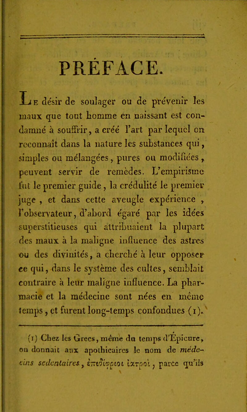 PREFACE. L E desir de soulager ou de preveiiir les maux que tout bomme en naissant est con- damne a souffrir, a cre'e Part par lequcl on rcconuait dans la nature les substances qui, simples ou melangees, pures ou modidces, peuvent servir de reraedes. L’empirisme t’ut le premier guide, la credulite le premier ]uge , et dans cette aveugie experience , Pobservateur, d’abord e'gare par les idees superstilleuscs qui altribiiaient la plupart des maux a la maligue influence des astrcs ou des divinite's, a cberche' a leur opposcr «e qui, dans le systeme des cultes, scmblait contraire a leur maligne influence. La pbar- macie et la medecine sont n<ies en memc temps, et furent long-temps confondues (i).' (i) Chez les Grecs, m^me do temps d’Epicnrc, ou donnait am apolhicaircs le nom de me'rfc- ci/is seUcnlaires, i-tOLioDtoi ijctooi ^ parcc qu'ils