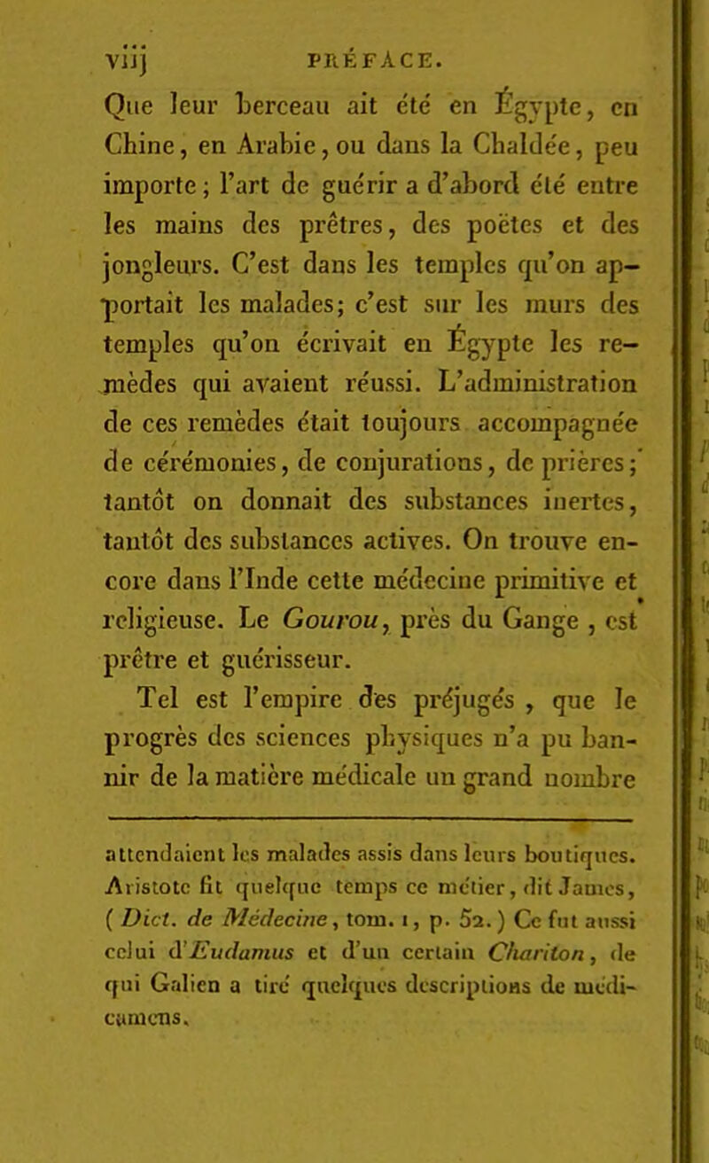 vijj preface. Que leur berceau ait ete en £gypte, cn Chine, en Arabic, ou dans la Chaldee, pen importe; I’art de guerir a d’abord ele entre les mains dcs pretres, des poetes et des jongleurs. C’est dans les temples qii’on ap- ■portait les malades; c’est sur les murs des temples qu’on ecrivait en £gypte les re- cedes qui avaient reussi. L’administration de ces remedes etait toujours accompagnee de ceremonies, de conjurations, dc priercs; tantot on donnait des substances iuertes, tautot dcs substances actives. On trouve en- core dans rinde cette medecine primitive ct rcligieuse. Le Gourou, pi’es du Gange , cst pretre et guerisseur. Tel est I’erapire des prdjuges , que le progres dcs sciences physiques n’a pu ban- nir de la maticre medicale uu grand uombre attcndaicnt lc.s malades assis dans Iciirs boutiques. Aiistotc fit quelque temps ce metier, dit James, ( Diet, de Medecine^ tom. i, p. 5a.) Ce fut aussi cclui d'JEudamus et d’un certain Cfiariton, de qui Galien a tire' qnclques descriptions de niedi- camens.