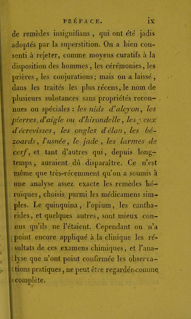 I i de remedes insigni/ians, qui ont ele jadis adoptes par la superstition. On a bien con- senti a I’ejetcr, comme moyens curatifs a la disposition des hommes, les ceremonies, les prieres , les conjurations; mais on a laisse', dans les traite's les plus recens, le nom de plusieurs substances sans proprie'tes recon- , nucs ou speciales : les nids d'alcjon.^ les pierres^d!aigle ou d^hirondelle, lesj- eiix d (icrevisses, les angles d elan, les be- zoards ^ I'usnie^ le jade ^ les larmes de cerf, et tant d’autres qui, depuis long- temps , auraient du disparaitre. Ce n’est meme que tres-recemment qu’on a soumis a line analyse assez exacte les remedes lie'- roiques, cboisis pami les me'dicameus sim- ples. Le quinquina, I’opium, les cantba- rides, et quelqucs autres, sont mieux con- nus qu’ils ne I’e'taient. Cependant on n’a point encore applique a la cliuique les re'- sultats de ces examens chimiques, et I’ana- ; lyse que n’ont point confirmee les observa- : tions pratiques, ne peut ctre regarde'c-comme (complete.