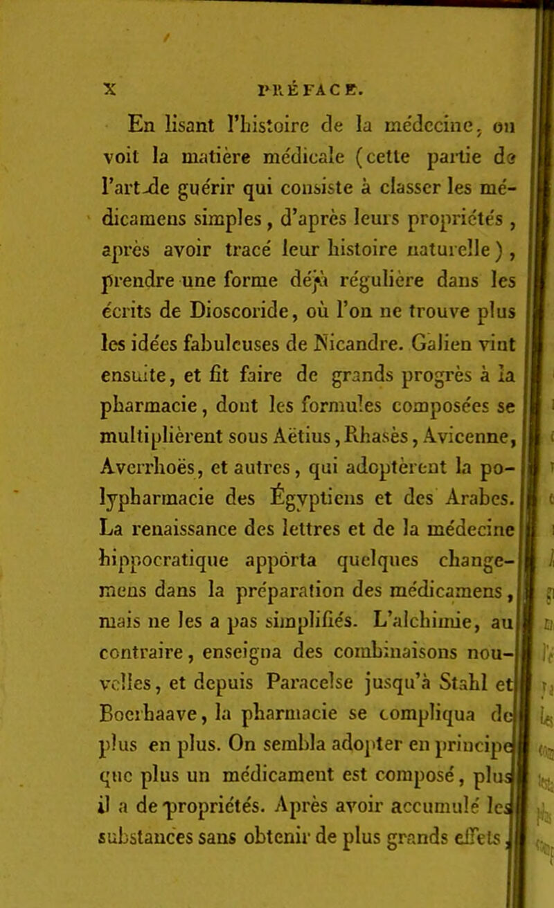 / X 1>KEFACE. En lisant I’Listoire cle la medccinCj on voit la matiere medicale (cetle pailie do Fart-de guerir qui consiste a classcr les me- dicamens simples, d’apres leurs propricte's , apres avoir trace' leur histoire uaturelle ) , prendre une forme dej^i re'guliere dans les ecrits de Dioscoride, on Ton ne trouve plus les idees fabulcuses de Nicandre. Galien vinl ensuite, et fit faire de grands progres a la pharmacie, dont les formules composees se multiplierent sous Aetius, Pvhases, Avicenne, Averrhoes, et autres, qui adopterent la po- lyphannacie des £gyplicns et des Arabes. La renaissance des lettres et de la me'decine bippocratique apporta quelques change- mens dans la pre'paration des medicamens, niais ne les a pas simplifies. L’alcbimie, au contraire, enseigna des combuiaisons nou- vollcs, et dcpuis Paracelse jusqu’a Stahl et Bocihaave, la pharmacie se tompliqua de plus en plus. On sembla adoj>ter en principe quc plus un me'dicament est compose, pi il a de-proprietes. Apres avoir accumule Icj substances sans obtenir de plus grands elTels I) IIV <'ja 1^