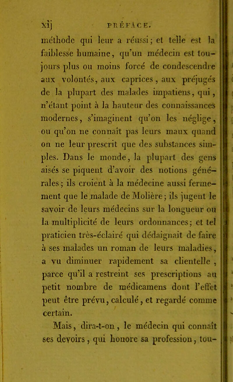 methodc qui leiu' a reiissi; et telle est la faibless'e bumainc, qu’un me'decin est lou- jours plus ou moins force de condcscendi e aux voloules, aux caprices , aux prejuges de la plupart des malades impatiens, qui, n’elaut point a la hauteur des connaissances moderncs, s’imaginent qu’on les neglige, ou qu’on ne connait pas leurs maux quand on ne leur present que des substances sim- ples. Dans le monde, la plupart des gens aise's se piquent d’avoir des notions ge'ne- rales; ils croient a la me'decine aussi ferme- ment que le .malade de Moliere; ils jugeut le savoir de leurs medecins sur la longueur ou la multiplicite de leurs ordonnances; ct tel praticien tres-e'claire qui dedaignait de faire a ses malades un roman de leurs maladies, a vu dirainuer rapidement sa clientelle , parce qu’il a rcstreint ses prescriptions au petit nombre de me'dicamens dont Teftct pent etre pre'vu, calcule, et regarde' comme certain. Mais, dira-t-on, le me'decin qui connait ses devoirs, qui bonore sa profession, tou-