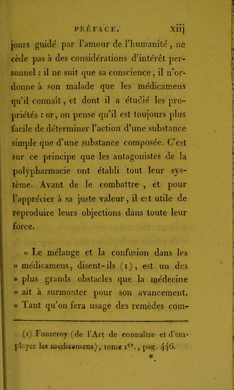 • • • jours guide par I’amour de riiumaiiite , ne cede pas a des considerations d’intc'ret per- sonnel : il ne suit que sa conscience, il n’or- donne a son malade que les medicamens qu’il connait, et dont il a etudie les pro- prietes : or, on pense qu’il est toujours plus facile de de'terminer Taction d’une substance simple que d’une substance compose'e. C’est sur ce principe que les antagouistes de la polypbarmacie ont etabli tout leur sys- teme. Avant de le combattre , et pour Tapprdcier a sa juste valeur, il eft utile de reproduire leurs objections dans toute leur force. ! « Le me'lange et la confusion dans les » me'dicamens, disent-ils (i), est un des » plus grands obstacles que la me'decine » ait a surmontcr pour son avancement. » Tant qu’on fera usage des reniMes com- (i) Fonrcroy (de I’Arl de connaitrc et d’em ploycr les nuidicamcns), tome i®’’., pag. 4-'|G.