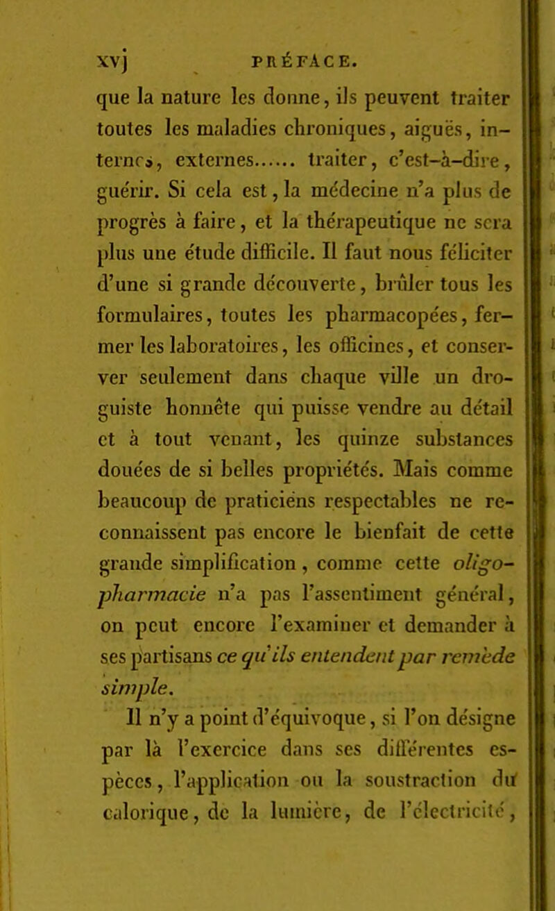 XV) que la nature les donne, ils peuvent trailer toutes les maladies clironiques, aigues, in- ternes, extei’nes trailer, e’est-a-dire, gue'rir. Si cela est, la mddecine n’a plus de progres a faire, et la the'rapeutique nc sera plus une e'tude difficile. II faut nous fcliciter d’une si grande decouverte, bruler tons les formulaires, toutes les pliarmacopees, fer- mer les laboratoires, les officines, et conser- ver seulement dans ebaque ville un dro- guiste bonuete qui puisse vendre au detail et a tout veuant, les quinze substances doue'es de si belles proprie'tc's. Mais comme beaucoup de praticiens respectables ne re- connaissent pas encore le bienfait de cette grande simplification , comme cette oligo- pharmacie n’a pas rassentiment general, on pent encore rexamiuer et demander a ses partisans ce quih entendaitpar rcrriede simple. 11 n’y a point d’e'quivoque, si Ton de'signe par la I’exercice dans ses dilTe'rentes es- peces, I’applicalion on la soustraction dit calorique,do la lumicre, de I’clectricitc,