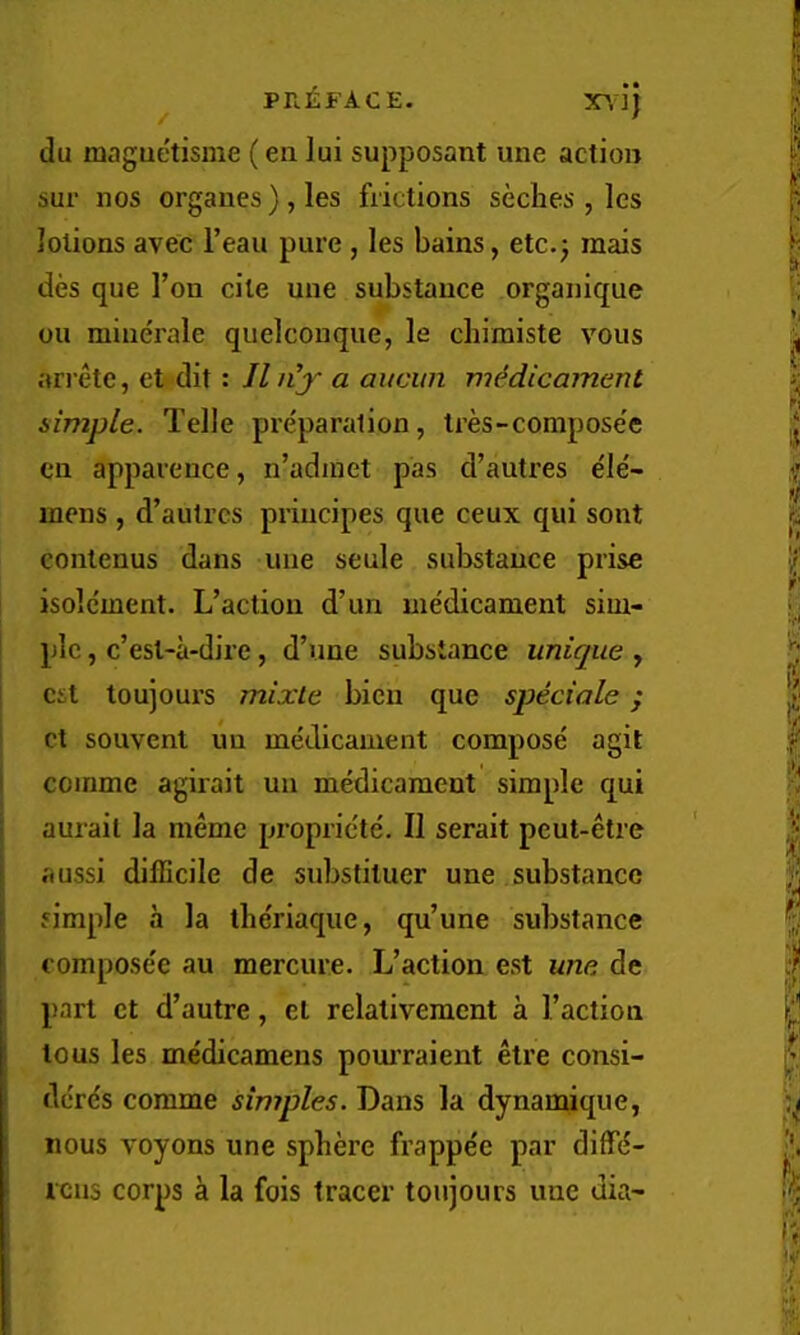 du maguetisme (en lui supposant une action sur nos organes ) , les frictions seches , Ics lotions avec I’eau pure , les bains, etc.j mais des que Ton cite une substance organique oil minerale quelconque, le cbimiste vous ari’etc, et dit: II n’y a aucun viidicammt simple. Telle preparation, tres-compose'e cn apparence, n’adinet pas d’autres ele'- inens, d’autres principes que ceux qui sont contenus dans une seule substance prise isolcment. L’actiou d’un medicament sim- ple , c’est-a-dire, d’une substance unicpie , cst toujours mixLe bicn que speciale; ct souvent uu medicament compose agit coinme agirait uii medicament simple qui aurail la meme propricte. II serait pcut-etre aussi difficile de substituer une substance simple a la the'riaque, qu’une substance composee au mercure. L’action est une de part ct d’autre, et relativement a Taction tons les medicamens pom’raient etre consi- derds comme simples. Dans la dynamique, nous voyons une sphere frappe'e par difffi- lens corps a la fois tracer toujours une dia-