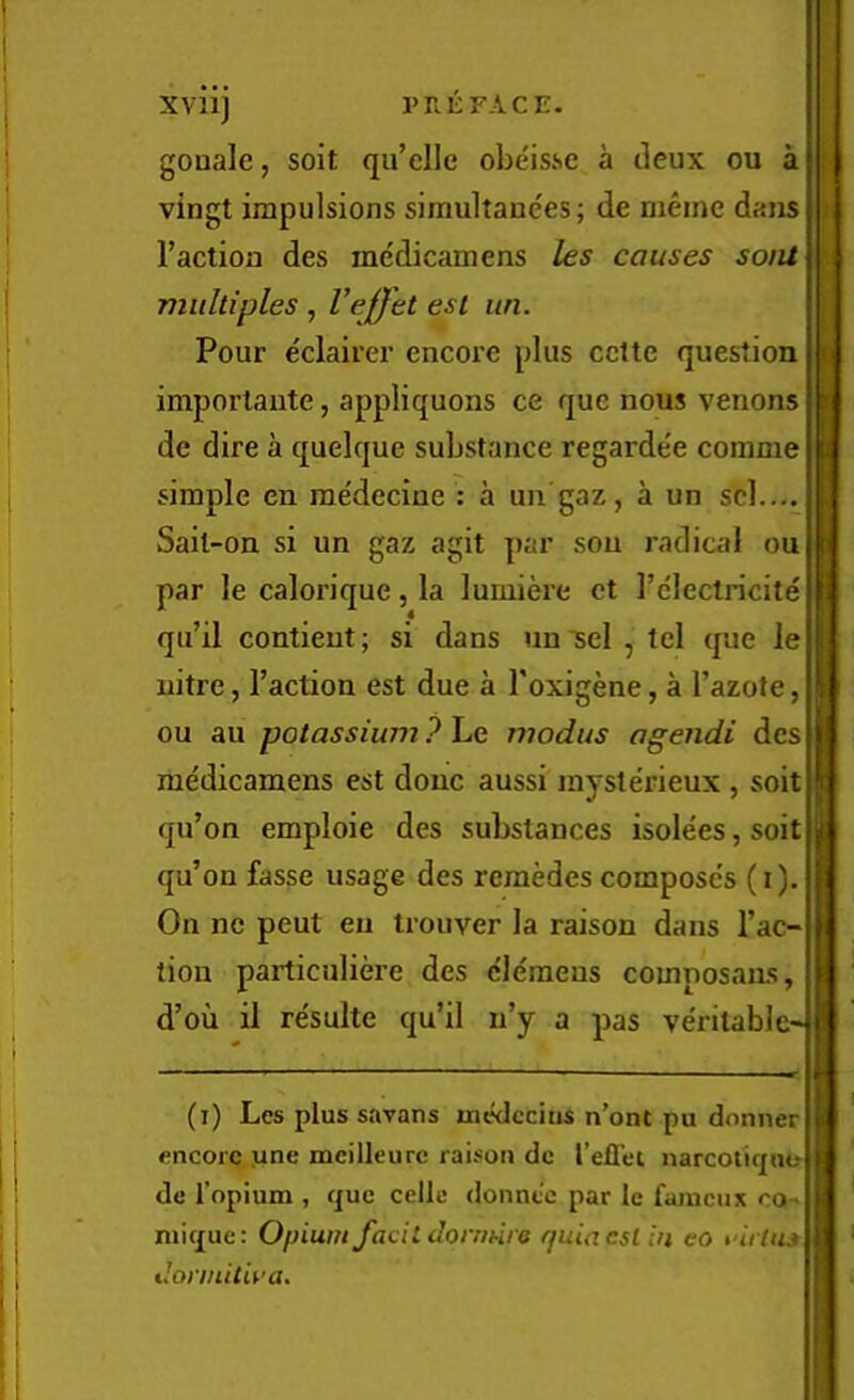 I’RliFACE. XVllj gouale, soit qu’elle obeis.se a deux ou a vingt impulsions simultanees; de meine dans Taction des me'dicamens les causes sont multiples , Veffet esl itn. Pour eclairer encore plus cctte question importaiite, appliquons ce quc nous venons de dire a quelque substance regarde'e comme simple en medecine : a un gaz, a un scl.... Sail-on si un gaz agit par sou radical ou par le calorique, la lumiere ct I’electricite qti’il contieut; si dans un'sel , tcl que le nitre, Taction est due a Toxigene, a Tazote, ou au potassium ? Le modus agendi des medicamens est done aussi mysterieux , soit qiTon emploie des substances isolees, soit qu’on fasse usage des reraedes composc's (i). On ne pent eu trouver la raison dans Tac- tion particuliere des clemens comnosaus, d’ou il resulte qu’il n’y a pas veritable-1 I 'i I (i) Les plus savans uiedccitis n’ont pu doniier £ encore une mcilleurc raison dc TelTei narcotiqu<? ^ de I’opium , quc celle donnt'e par le faiucux cq.. i niique: Opium focildorrmra quia est in eo rirlns n donnitiva. l;l