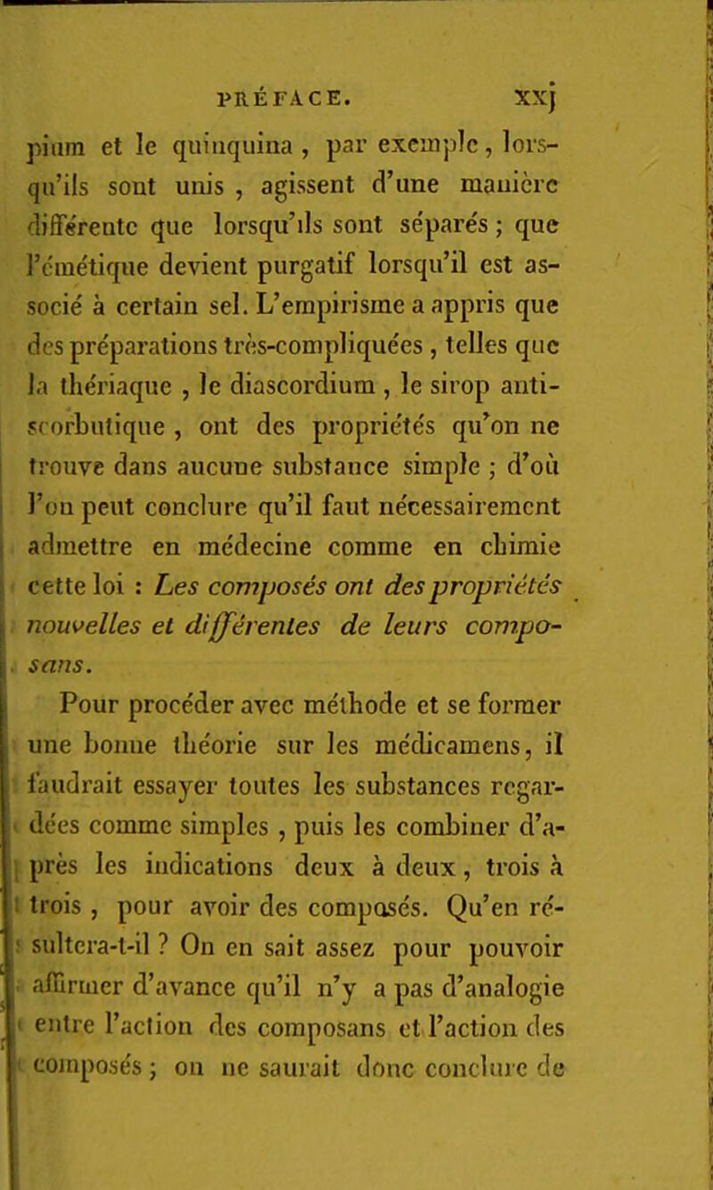 pilim et le quinquina , par excmplc, lors- qu’ils sent unis , agissent d’une mauicrc differentc que lorsqu’ils sont se'pares ; que I’cmetique devient purgatif lorsqu’il est as- socie a certain sel. L’erapirisme a appris que des preparations tres-complique'es , telles que Ja theriaque , le diascordium , le sirop auti- scorbutique , ont des propriete's qu^on ne j trouve dans aucune substance simple ; d’ou j Ton pent conclurc qu’il faut ne'cessairement I admettre en me'decine corame en cbimie j cette loi : Les composes ont desproprietes I nouvelles et differenles de leurs compo- . sans. Pour proceder avec melbode et se former une bonne tlieorie sur les medicamens, il faudrait essayer toiites les substances regar- ■ dees comme simples, puis les combiner d’a- pres les indications deux a deux, trois a 1 trois, pour avoir des compose's. Qu’en re- ; sultera-t-il ? On en sail assez pour pouvoir • affirmer d’avance qu’il n’y a pas d’analogie ( eiitre I’aclion des composans etd’action des ' compose's; on ne saurail done conclurc de