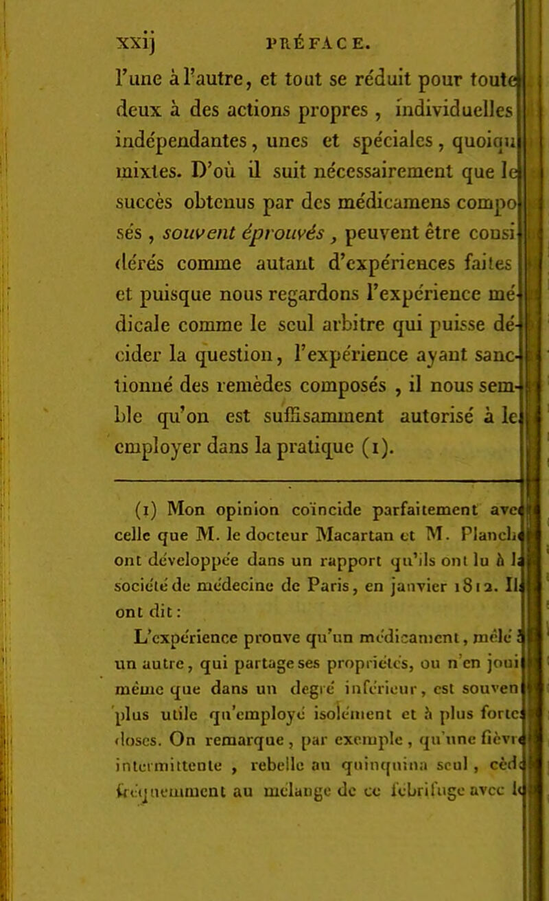 Tune aTautre, et tout se reduit pour toute deux a des actions propres , individuelles indcpendantes, unes et spe'cialcs , quoiqu mixtes. D’oii il suit neccssairement que le succes obtcnus par des me'dicamens compo se's , souvent 6prow^s, peuvent etre consi de'res comme autaut d’expe'riences faites et puisque nous regardons TexpcVience me' dicale comme le scul arbitre qui puL^se de' cider la question, rexpe'rience ayaut sane tionue des reniMes compose's , il nous sem^ ble qu’on est sulSsamment autorise a le employer dans la praliq^ue (i). (i) Mon opinion coincide parfaitement avc( celle que M. le docteur Macartan ct M. Planch ont de'veloppee dans un rapport qii’ils onl lu h 1. socieiede me'decine de Paris, en jaiivicr 1812. Ii£ ont dit: L’cxptTience prouve qu’un mcyicanicnt, nicle ! un autre, qui partageses proprietes, ou n’en joui memc que dans un degie iufiVieur, csl souven plus utile qu’employo isole'iiient et h plus forte; doses. On remarque , par exciupic , qu’unc fi6vr( intcrmitteule , rebellc an quim[uina scul , ceds frequcmiucnt au mdange dc ce febrifuge avee h II