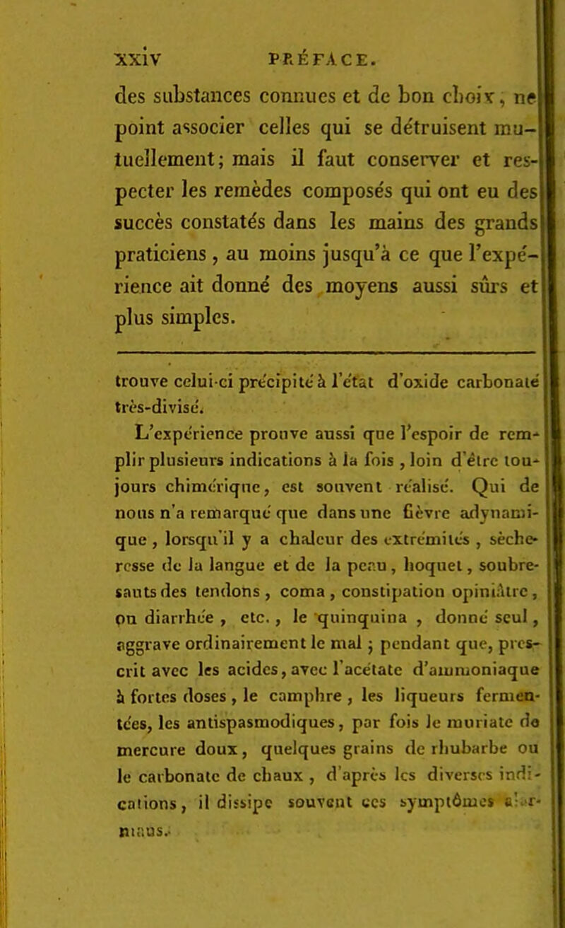 des substances connues et de bon cboiv, ne point associer celles qui se d^truisent niu- tuellement; mais il faut conserver et res-] pecter les remedes compose's qui ont eu des succes constates dans les mains des grands praticiens , an moins jusqu’a ce que I’expe'- rience ait donne des moyens aussi surs et plus simples. trouve cclui ci preclpite'k I’etat d’oxide carbonate tri's-divise. L'cxpericnce pronve anssi qne I’espoir de rem- plir plusieurs indications ^ la fois , loin d’etre lou-^ I jours chimc'riqnc, est sonvent realised Qui de nous n’a remarque que dans une fiiivre adynanii- que , lorsqu’il y a chaleur des txtre'milcs , seche* rcsse do Ja langue et de la penu, lioquel, soubre- sautsdes tendons, coma, constipation opiniiltrc, pu diarrhee , etc., le quinquina , donne scul, aggrave ordinairement Ic mat j pendant que, pres- ] crit avee les acidcs, avec I’acetaie d’aiutuoniaque li fortes doses , le camphre , les liqueurs fernien- te'es, les antispasmodiques, par fois le muriate da mercure doux, quelques grains de rliubarbe ou le carbonate de chaux , d’apres les diverscs indi- cations, il dissipe souvont ccs symptdmcs o’i»r* niaus.-