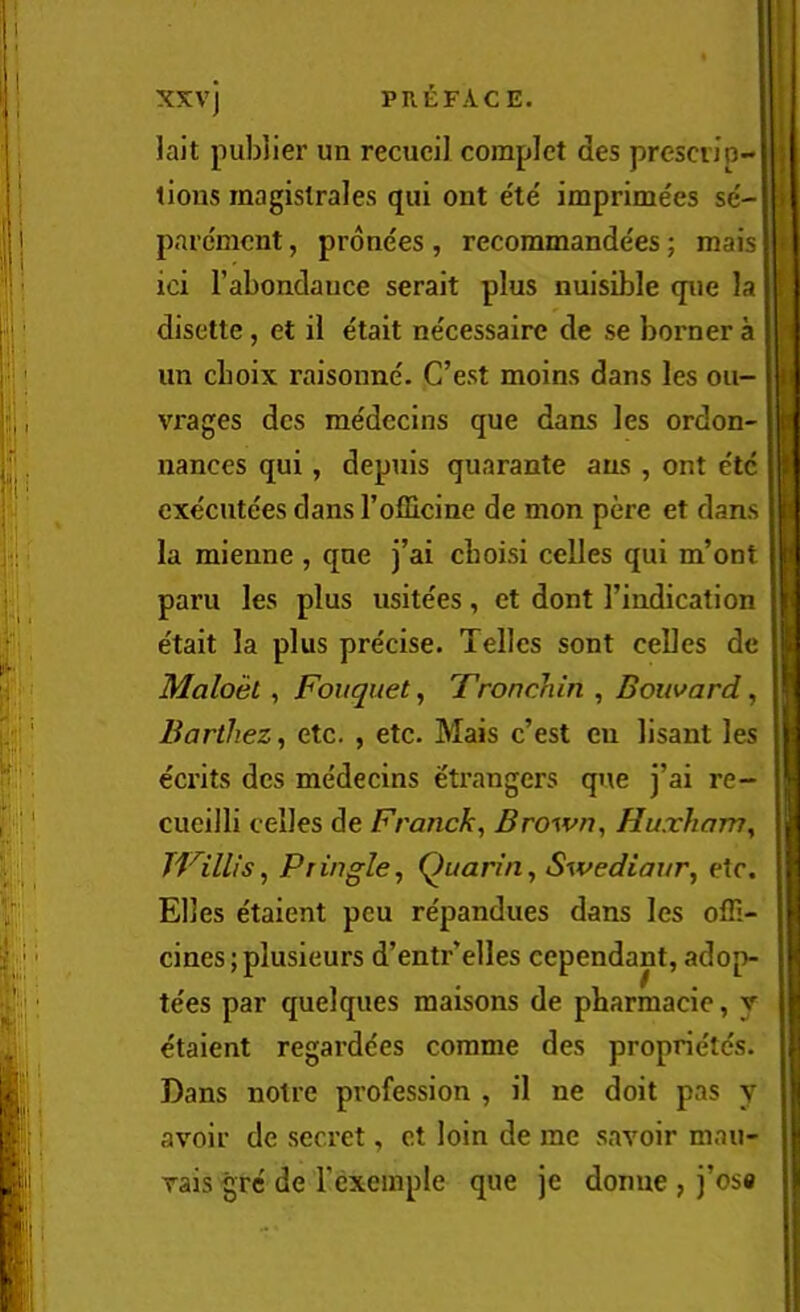 lait pubiier un recucil coinplct des prescij'p- ; tlons magislrales qui ont ete imprimees se- i parcmcnt, pronees , recoramandees; mais • ici I’abondauce serait plus nuisible qiie la ; disette, et il etalt necessaire de se borner a un cboix raisonne. C’est moins dans les on- ii vrages dcs medecins que dans les ordon- b nances qui, depuis quarante aus , ont etc I cxe'cutees dans rofficine de mon pere et dans p la mienne , que j’ai cboisi celles qui m’ont : paru les plus usitees, et dont I’indication i e'tait la plus precise. Telles sont celles de I Maloel ^ Fouquet, Tronchin , Bouvard, Barthez, etc. , etc. Mais c’est eu lisant les | ecrits dcs medecins etrangers que j’ai re- J cueilli celles de Franck, Brown, Huxham, I JVilUs, Pringle, Quarin, Swediaur, eXc. | Elies etaient pcu re'pandues dans les ofli- I cines; plusieurs d’entr’elles cependant, adop- H te'es par quelques raaisons de pbarmacie, y | e'taient regardees corame des proprie'tes. i Dans noire profession , il ne doit pas y avoir dc secret, ct loin de me savoir mau- vais gre de Texeinple que je donne , j’osa