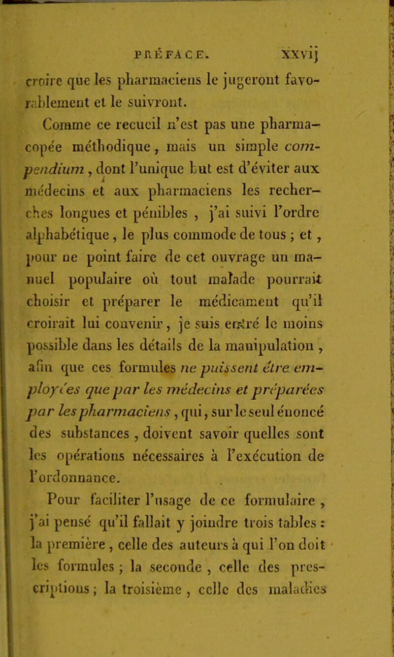 PREFACE. XXvij crofre que les pharraaciens le jiigeront favo- rablemcut el le suivront. Comme ce recucil n’est pas une pharma- cope'e me'thodique, mais ua simple com- pendium y dont Tunique but est d’eviter aux me'decins et aux pharmaciens les recher- ches longues et pe'uibles , j’ai suivi I’ardre alphabe'tique, le plus commode de tous ; et, pour ne point faire dc cet ouvrage un ma- nuel populaire ou tout malade pourrait choisir et pre'parer le medicament qu’il croirait lui couvenir, je suis erfire Ic moins possible dans les de'tails de la manipulation , afm que ces formules ne puissenl elre em- ploy les que par les medecins et preparees par les pharmaciens, qui, surlcseul e'uonce des substances, doivent savbir quellcs sont les operations necessaires a Texeculion de Tordonnance. Pour I’aciliter I’lisage de ce formulaire , i’ai pense qu’il fallait y joiudre trois taldes : la premiere, celle des auteurs a qui Ton doit les formules; la seconde , celle des pres- criplious; la troisieme , celle dcs maladies