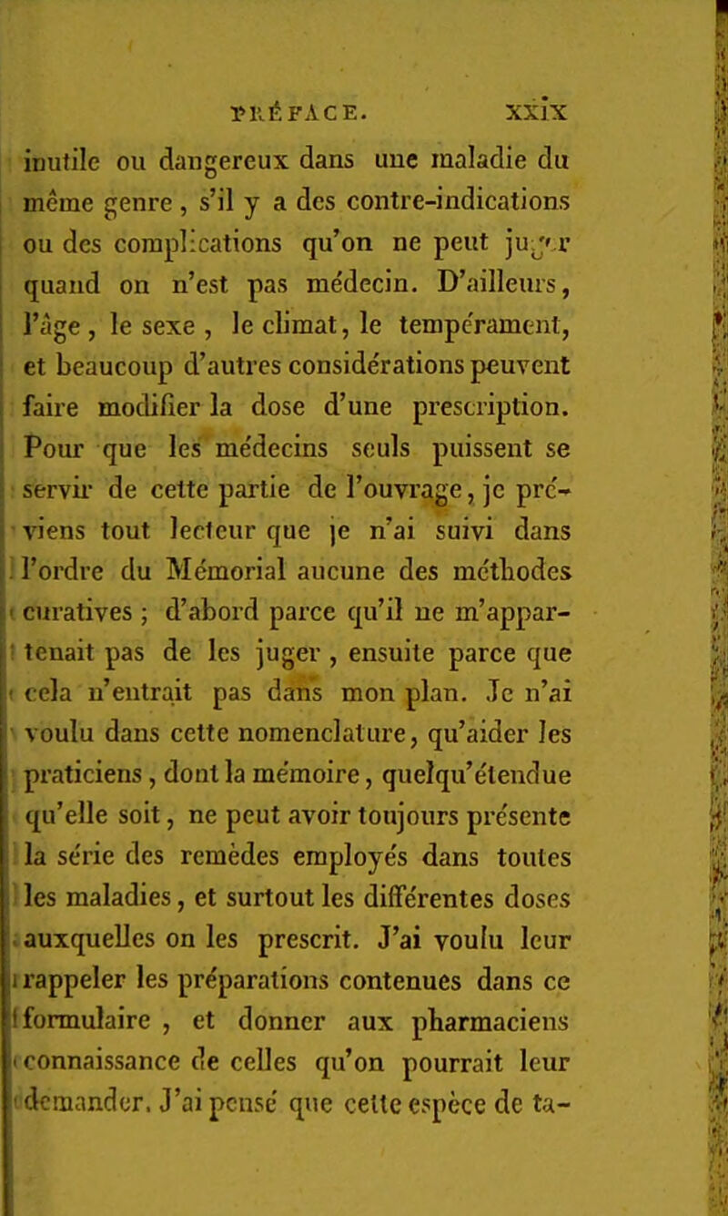 inutile ou daugereux dans uuc maladie du meme genre , s’il y a dcs contre-indications ou des complications qu’on ne pent juju’ quand on n’est pas me'dccin. D’ailleurs, I’age , le sexe , le climat, le tempe'rament, et beaucoup d’autres considerations peuvent faire modifier la dose d’une prescription. Pour que les^ me'decins seuls puissent se : servii’ de cette partie de I’ouvrage, je prc- ’ viens tout lecteur que je n’ai suivi dans i I’ordre du Memorial aucune des mctbodes t curatives ; d’abord parce qu’il ne m’appar- ! tenait pas de les juger , ensuite parce que f cela n’entrait pas dans mon plan. Je n’ai •> voulu dans cette nomenclature, qu’aider les : praticiens, dout la me’moire, quelqu’elendue < qu’elle soit, ne peut avoir toujours presente 1 la se'rie des remedes employe's dans toutes 1 les maladies, et surtout les diffe'rentes doses .auxquelles on les present. J’ai voulu leur 1 rappeler les pre'parations contenues dans ce Ifonnulaire , et donner aux pbarmaciens < connaissance de celles qu’on pourrait leur tdcmandcr. J’aipcuse' que cette espece de ta-