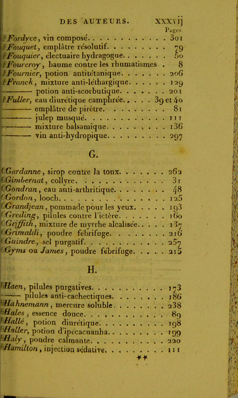 Pages ''tFordyce, vin compose 3oi IFouquet, eraplAtre rc'solulif. 9 IFouquier, tlectuaire hydragogue 5o tFourcroy, baome contre les rhumatismes , 8 IFoumierj potion antitt-tanique 206 I Franck, mixture anti-lethargique 129 potion anli-scorbutique 201 \lFuller, eau diure'tique campbree 89 et 4o omplatrc de piretre 81 — julep musque 111 mixture balsamique . . . i36 Tin anti-hydropique 297 'iGardanne, sirop contre la tonx 262 ijGimbernat, collvre. 3i iXiondran, eau anti-artbritique 4^ ^Gordon, loocb 125 i Grandjean, pommadc pour les yeux i g3 jfGreding, pilules contre l’ict6re iGo f Griffith, mixture de myrrhe alcalisc'e 137 ]iGrimaUli, poudre febrifuge 216' fGuindre, scl purgatif 257 ^ Gyms oa James, i^oudre febrifuge 215 H. ^r/ueu, pilules purgatives 173 pilules anti-cachectiques 186 bHaA/iemau/i, mercurc soluble i38 'ktiales , essence douce 89 pHalle, potion diure'tique ig'S potion d’ipecacuanha 199 hHaly, poudre calmante 220 ^ Hamilton, injection sedative 111