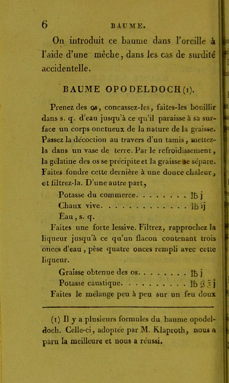 On introduit ce baume dans Toreille a I’aide d’une meche, dans les cas de surdile accidentelle. BAUME OPODELDOCH(i). Pienezdes os, concasscz-lcs, faites-les bouillir dans s. q. d’ean jusqu’& ce qn’il paraisse sa sur- face un corps ouctueux de la nature de la graisse. Passez la decoction au travers d’un tamis, meltez- la dans un vase de terrc. Par le rcfroidisscment, la gdatine dcs os se precipite et la graissece separc. Faites fondre ceite dernifere Ik une douce chaleur, ct liltrez-la. D’une autre part, Potasse du commerce j Chaux vive Ibij Eau, s. q. Faites itne forte lessivc. Filtrez, rapproclicz la liqueur jusqu’^ ce qu’un flacon contcnant trois bnccs d’eau , pese quatre onces rempli avec ccttc liqueur. Graisse obtcnue des os Jb j Potasse caustiqnc i j Faites le melange peu h pen sur un feu doux (i) II y a plusieurs formulcs du baume opodcl- docli. Cellc-ci, adoptee par M. Klaproth, nous a pant la mcilleure et nous a rcussi.