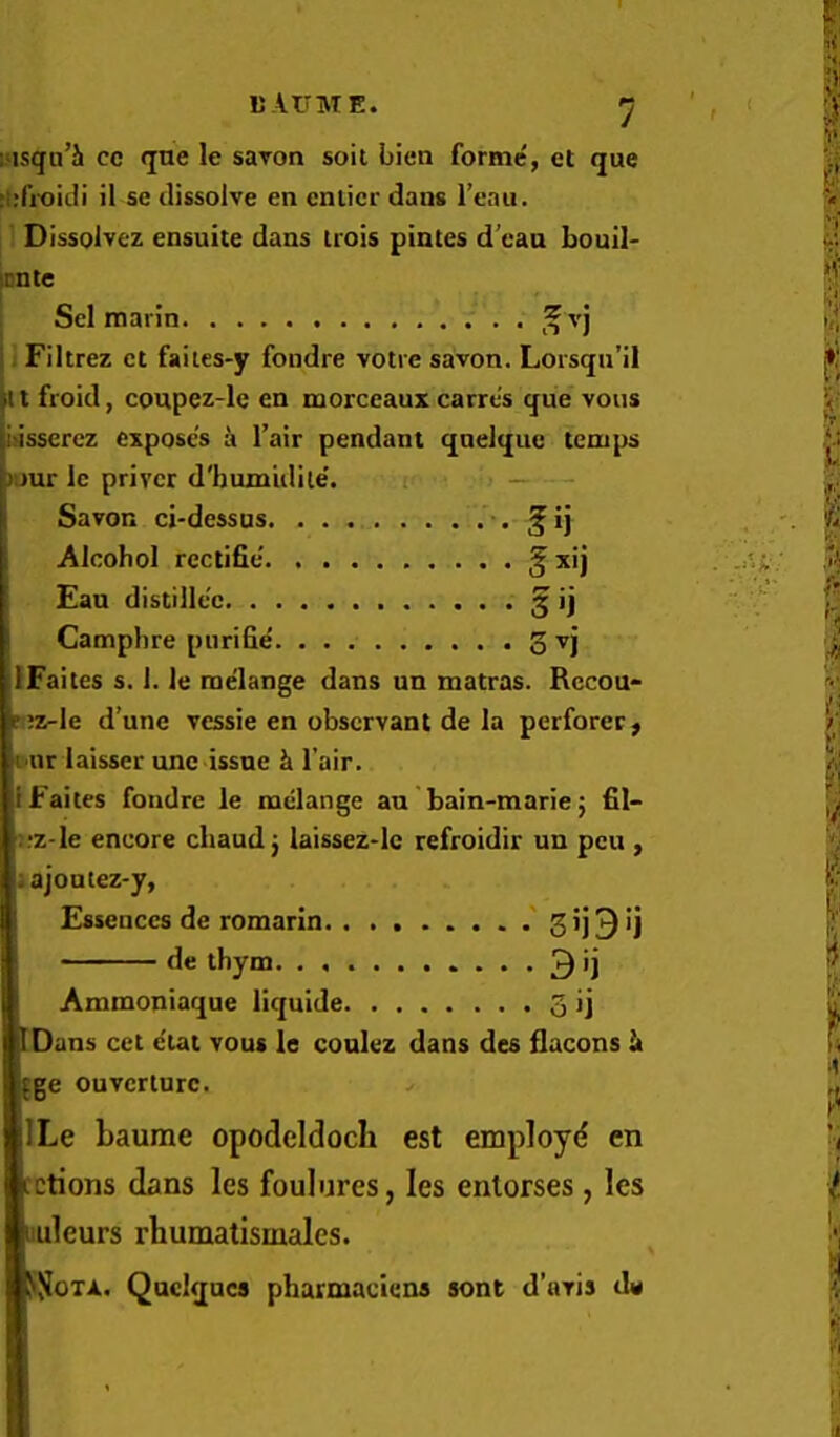 sMsqu’Jl cc qne le suTon soil bien forme, et que :i;fi-oidi il se dissolve en cnlicr dans I’eau. ; Dissolvez ensuite dans Irois pintes d’cau bouil- icnte Sel marin 1 Filtrez ct faiies-y fondre votre savon. Lorsqn’il it I froid, coupez-le en morccaux carre's que vous iasserez exposes a I’air pendant qnelquc temps »uur Ic privcr d'bumidile'. ti _ - Savon ci-dessus. . . . . . . . ^i] Alcohol rectific’. § x’j Fan distillec § ij Camphre piirifie 5 vj IFaites s. 1. le mdange dans un raatras. Rccou* ri»-le d’une vessie en observant de la perforce, l ur laisser unc issue k l air. IFaites fondre le melange an bain-marie5 fil- :fz-le encore cliaudj laissez-lc refroidir un pen , ;ajoutez-y, Essences de romarin •' 3 9 'j de thym 3 ') Ammoniaque liquide 3 ij [Dans cet e'tat vous le coulez dans des flacons It fge ouvcrturc. ILe baume opodeldoch est employd en cctions dans les foulures, les enlorses, les luleurs rhumatismales. liJJoTA. Quclquca pharmaciens sont d’avis de