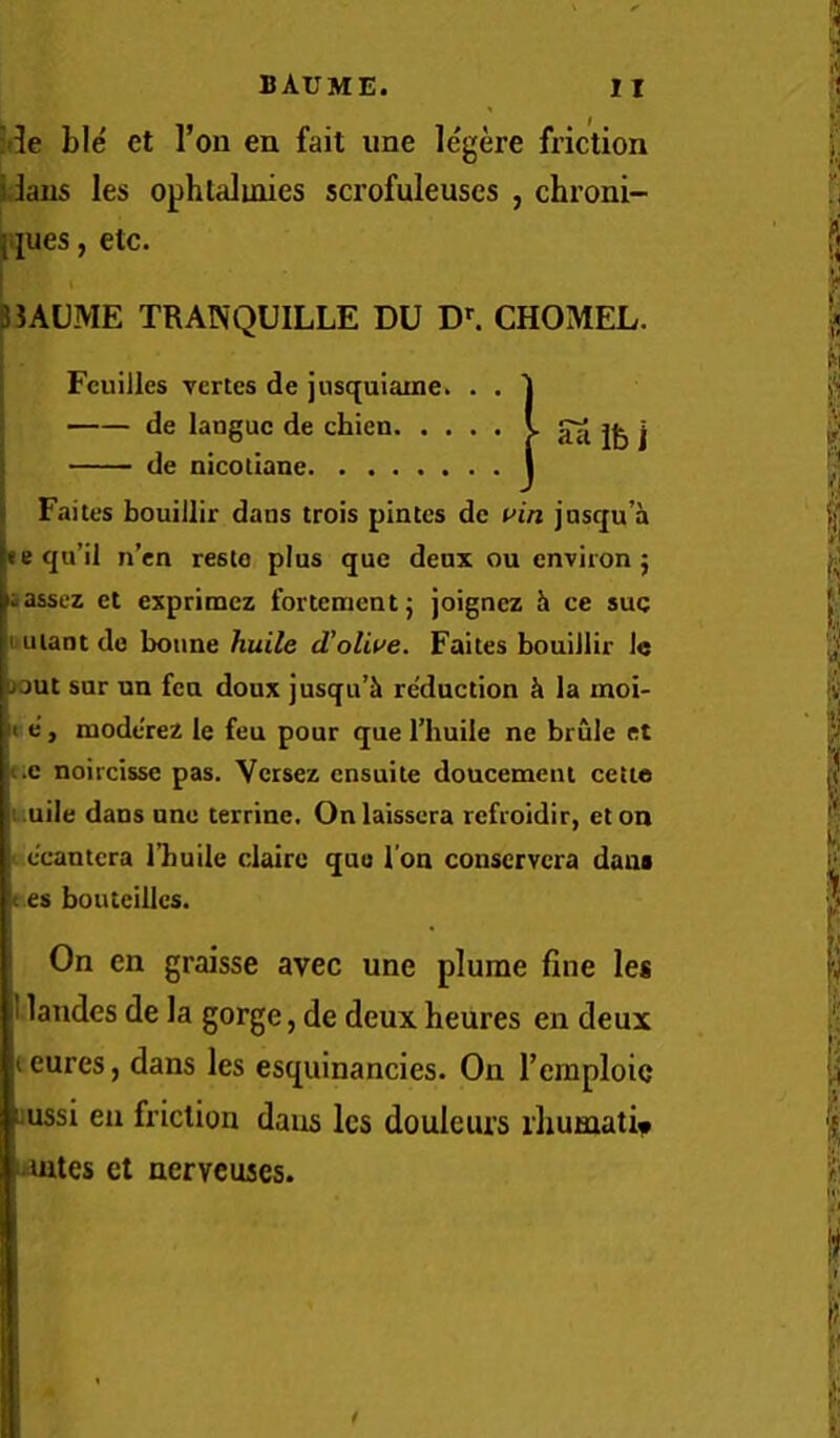 ;i3e ble et Ton en fait une legere friction iJaus les ophtalinies scrofuleuses , chroni- }.jues, etc. BUUME TRANQUILLE DU CHOMEL. Fcuilles vertes de jusquiame. . . de languc de chien. .... I de nicoilane I Faites bouillir dans trois pintes de uin jnsqu’a • equ’il n’cn resto plus que deux ou environ 5 iassez et exprimcz fortementj joignez h ce suq uuiantde bonne huile d’otwe. Faites bouillir 1« jout sur nn feu doux jusqu’k reduction h la moi- t.e noircisse pas. Vcrsez cnsuite doucemenl cetie i.uile dans une terrine. Onlaisscra rcfroidir, et on < ccantcra I’buile clairc quo Ton conscrvcra dam c es bonteillcs. On en graisse avec une plume fine les I landes de la gorge, de deux heures en deux t cures, dans les esquinancies. On I’emploic uussi en friction dans les douleurs iliumati^ mates et ncrvcuscs. ' Sti ife i