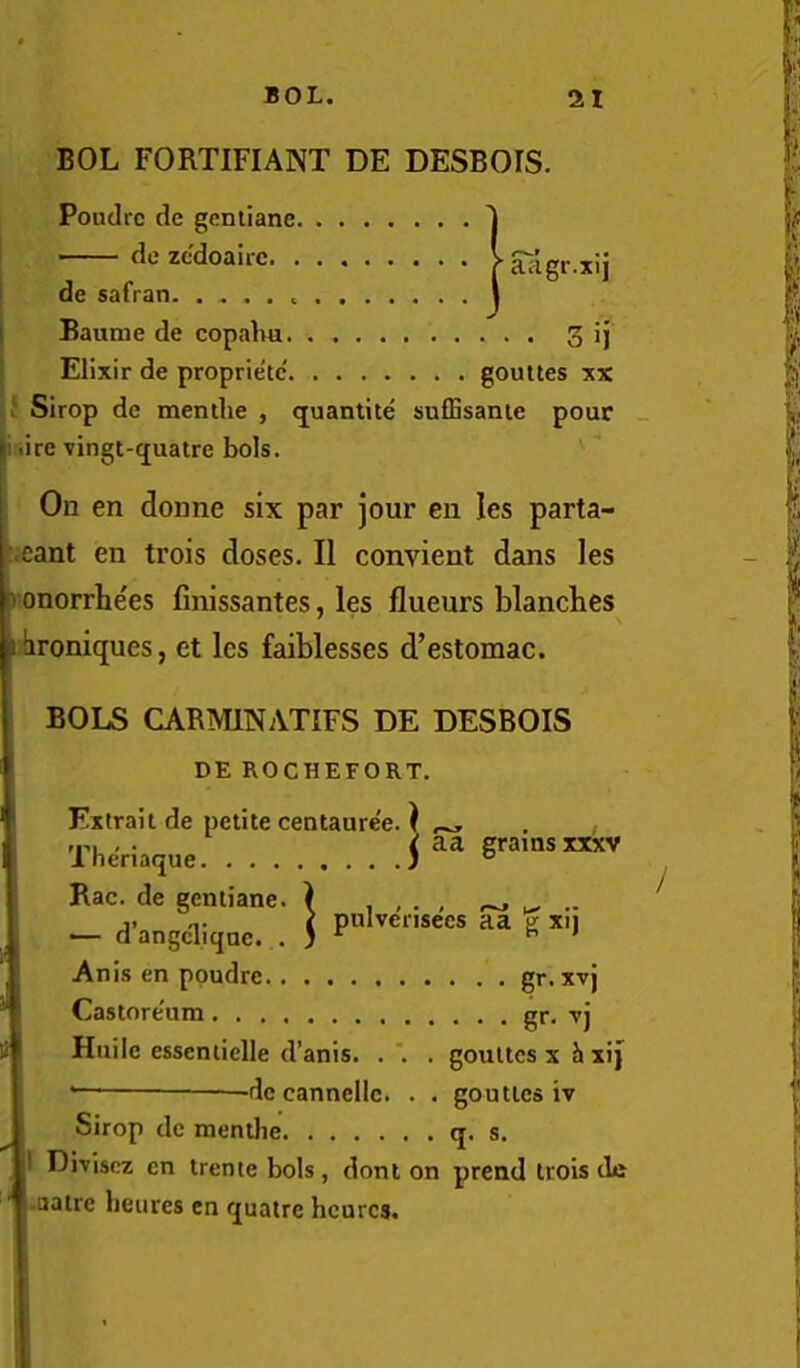 BOL FORTIFIANT DE DESBOIS. Poudrc dc gentiane ■ de zcdoairc. . ! de safran j Baunie de copalm. ' Elixir de proprietc goultes xx Sirop de menilie , <juantite sufEsanie pour _ ji lire vingt-(juatre bols. I On en donne six par jour en les parta- ^.eant en trois doses. II convient dans les t onorrhees finissantes, les flueurs blanches broniques, et les faiblesses d’estomac. BOLS CABMINATIFS DE DESBOIS DE ROCHEFORT. Extrait de petite centaure'e. 1 ,p, , . i aa grams xxxv Ineriaque J ° Rac. de gentiane. ) , , • , - d’angeliqnc. . ] g x., Anis en poudre Castore'um Hiiilc essentielle d’anis. . ' • de cannellc. . . . gr.xvj . . . gr. Tj gouttes X h xi) gouttcs iv Sirop dc menthe q. s. I Divisez cn trente bols, dont on prend trois dc ■uatre bctires en quatre hcurcs.