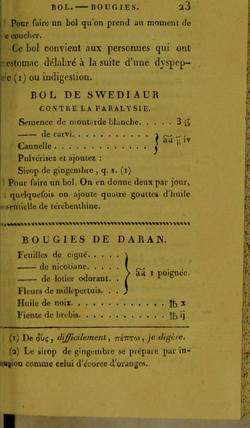 BOL. BOUGIES. i Ponr fairc un bol qu’on prcnd an moment dc e couclier. Ce bol convient aux personnes qui ont ^ cstomac d^labre a la suite d’une dyspep- I de carvi \ ^ . .r. ,, ( Ji IV Cannelle j I Pulvcrisez et ajoulez : ' Shop dc gingcnibre , q. s. (i) Pour faire un bol. On en donne deux par jour, : quelquefois on ajoute qualre goultes d’huile b .seniiclle de lerebenlbine. (i) De (Juc, difficilament, TreffTw, je digere. (a) Lc sirop de gingembre se prepare par in- i ujion comme cclui d’ccorec d’oranges. ifie (0 ou indigestion. BOL DE SWEDIAUR CONTRE LA PARALYSIE. Seinence de moutarde blanche 3 BOUGIES DE DARAIN. Feuilles de cigue de nicoiianc de lolier odorant Fleurs de inillepertuis. Huiic dc noil Fiente de brebis. . . . Ibx 1b ij