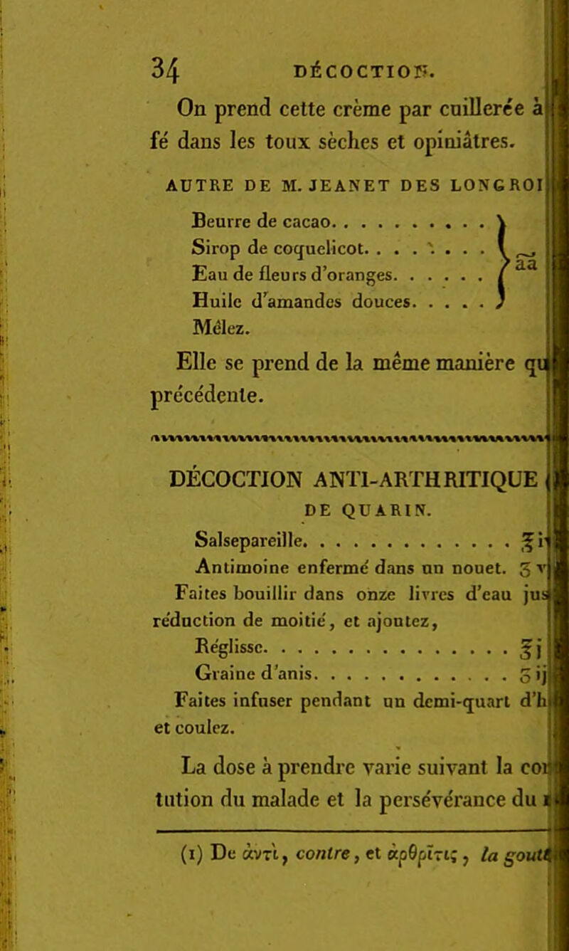 ’aa On prend cette creme par cuillerce a fe dans les toux seches et opinialres. AUTRE DE M. JEANET DES LONGROI Beurre de cacao Sirop de coquclicot. Eau de fleurs d’oranges Huilc d'amandcs douces M<31ez. Elle se prend de la meme maniere pre'cedcnle. DECOCTION ANTI-ARTHRITIQUE DE QUARIN. Salsepareille Antimoine enferme dans nn nonet. 3 A'j Faites bouillir dans onze livres d’eau jus re'dnction de moitie, et ajontcz, Re'glissc ^} I Graine d’anis 0 •jfl Faites infaser pendant un dcmi-cjuart d’i et coulez. La dose a prendre varie suivant la coi tiition du malade et la perse've'rance du 1 (i) De avn, centre, et apOphi;, la S'outc