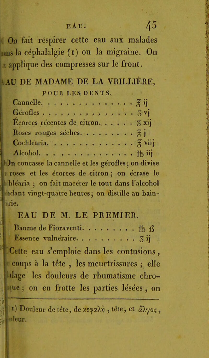 \i Ou fait rcspirer cette eau aux malades iams la cephalalgie (i) ou la migraine. On U applique des compresses sur le front. AAU DE MADAME DE LA VRILLIERE, POUR LES DENTS. Cannelle ^ ij Gerofles 5 ''j ^Icorces rccentcs de citron 3 xij Roses rouges secbes ^ ] CochltWia 5 Alcohol lb i’i Dn concasse la cannelle et les ge'rofles • on divise r roses et les ecorces de citron j on e'crase Ic 1 hle'aria 5 on fait macerer le tout dans I’alcohol ' idant vingt-<juatre heurcsj on distille au bain- i lie. , EAU DE M. LE PREMIER. Banme de Fioravcnti. ........ fj Essence vulneraire 5 ij Cette eau s’emploie dans les contusions, ‘f coups a la tete , les meurtrissures ; elle lilage les douleurs de rhumatisme chro- j. .que; on en frotte les parties lese'es, on i I 1) Doulcur de ti!te, dexe^a)iii ,t^te, et ',f [lour. 1