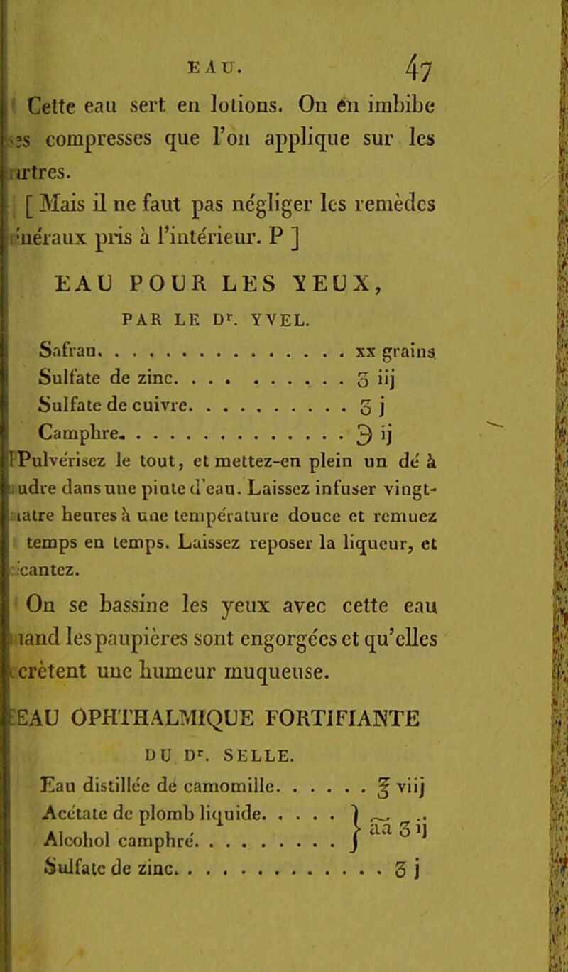 '?s compresses que Ton applique sur les nrtres. [ Mais il ne faut pas negliger les remedcs :i’ue'raux pris a I’inte'rieur. P ] EAU POUR LES YEUX, ' PAR LE or. YVEL. S.ifran xx grains Sulfate de zinc 3 i>j Sulfate de cuivre 3 j Camphre 3 'j rPulveriscz le tout, ct mettez-en plein un de' k judre dansune pinted’eau. Laisscz infuser vingt- aalre heures k une tenipe'rature douce ct rcmuez temps en temps. Laissez reposer la liqueur, et ■cantez. On se bassine les yeux avec cette eau I land lespaupieres sont engorgees et qu’elles icretent une bumeur muqueuse. :eau OPHTHALMIQUE FORTIFIANTE DU D>-. SELLE. Eau distillce de camomille ^ viij Acetate de plomb liquide. Alcohol camphre'. .... Sulfate de zinc 5 j