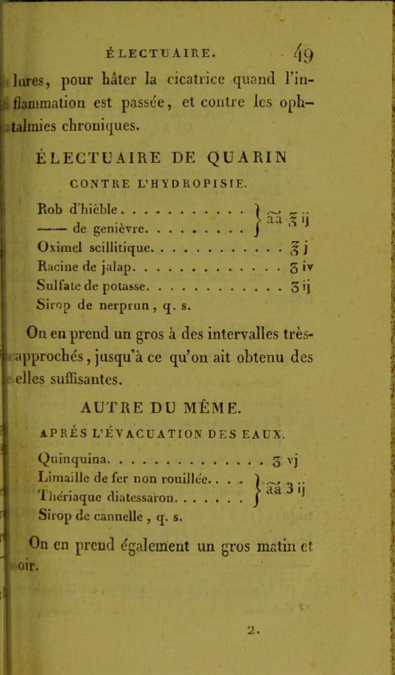 Jiires, pour hater la cicatrice quand Tin- flamraation est passee, et contre Ics oph- talraies chroniques. ELECTUAIRE DE QUARIN CONTRE L’HYDROPISIE. Rob d’hieble de genievre Oxirael scillitiquc • • • • .f j Racine de jalap Sulfale de potasse . . . . 3ij Sirop de nerprun , q. s. On en prend un gros a des intervalles tres- 1 approches, jusqu’a ce qu’on ait obtenu des j dies suflisantes. AUTRE DU M£ME. APRES L’EVACUATION DES EAUX. Quinquina 3 vj Liraaille de fer non rouillee.. . . Tlieriaque diatessaron Sirop dc cannelle , q. s. On cn prend (^galement un gros matin ct I • • > aa 3 ij