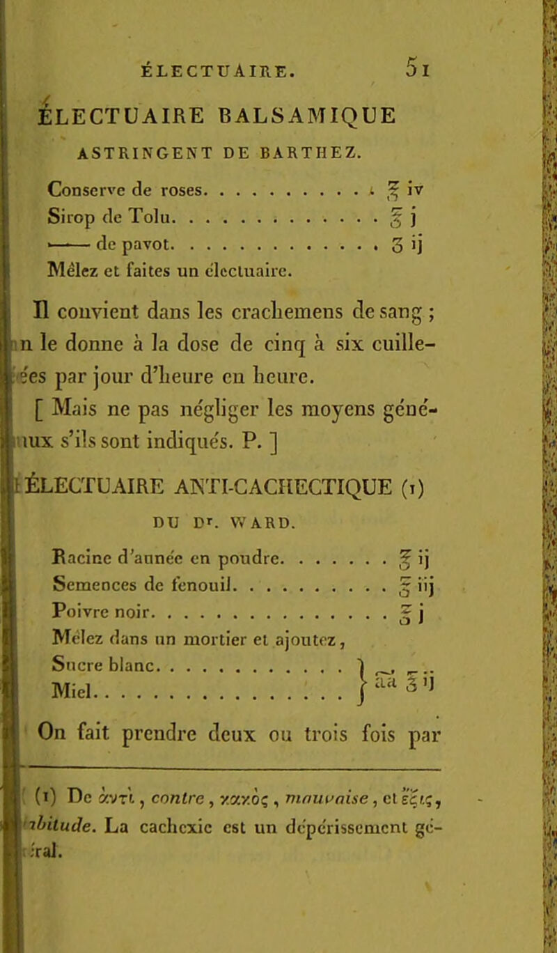 ELECTUAIRE BALSAMIQUE ASTRINGENT DE BARTHEZ. Conserve de roses ‘ Sirop de Tolu § j —-— do pavot 3 ij Melez et faites un clecluaire. n couvient dans les cracliemens de sang ; im le donne a la dose de cinq a six cuille- [■'ees par jour d’lieure eu heure. [ Mais ne pas negliger les moyens geue'- luux s’ils sont indiques. P. ] ^LECTUAIRE ANTI-GACflECTIQUE (i) DU Dr. V.’ARD. Racine d’anne'e en poudre ij Semences de fonouiJ 5 iij Poivre noir ^ j Mtdez dans un mortier ei ajoutez, Sucre blanc 1 Miel On fait prendre deux ou trois fois par I' (1) De avn, contre, y.ccy.oq , mnwaise, ct e|t5, 'ilfitude. La cachcxic cst un dc'perissemcnt gc- l;;raJ.