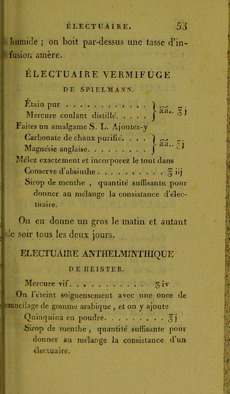 Iiumicle ; on boit par-dessus une tasse d’in- ! fusiou amere. ELECTUAIRE VERMIFUGE DE SPIELMANN. Iltaia pur Mercure conlaut disiilk* J ^ ^ Faitesun amalgame S. L. Ajoutcz-y Carbonate de chaux purific. . . . I ^ Hlagncsic angJaise J M^lez exactement et incorporez le tout dans Conserve d’absindie ^ iij Sirop de menthe , q;uantite snfBsanta pour donner an melange la consistance d’elec- luaire. On en donne un gros le matin et autant fric soir tons Ics deux jours. ELECTUAIRE ANTHELMJNTHIQUE DE HEISTER. Mercure vif 3 iv On I’c'ieint soignenscment avec une once de 'tanciiage de gomme arabique , et on y njoutc Quinquina en poudrc Sirop de mentlie , quantile' sulTisantc pour donner au melange la consistance d’ua elec tua ire.