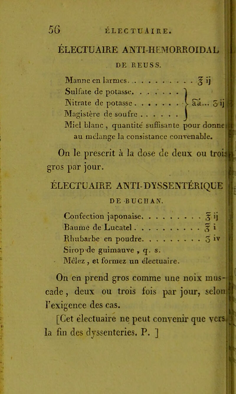 ELECTUAIRE ANTI-HtMORROIDAL DE REUSS. . aa... 5 ij Manne cn larmcs. § ij Sulfate de potasse. ..... Kitrate de potasse Magistere de soufrc Micl blanc , (juantite' suffisante pour donne au melange la consistance convenable, On le present a la dose do deux ou tro; gros par jour. ELECTUAIRE A1NTI-D\SSENTERIQUE DE BUCHAN. Confection japonaise 5 ij Baurae de Lucatcl. Rluibarbc en poudre 3 Sirop dc guimauve , q. s. Melez , el formez un elecluairc. On en prend gros comrae une noix mus- cade, deux ou trois lois par joiu*, seloiu| Texigence des cas. [Get electuaire ne peut conyenir que vcrsjs la fin des dyssentcries. P. ]