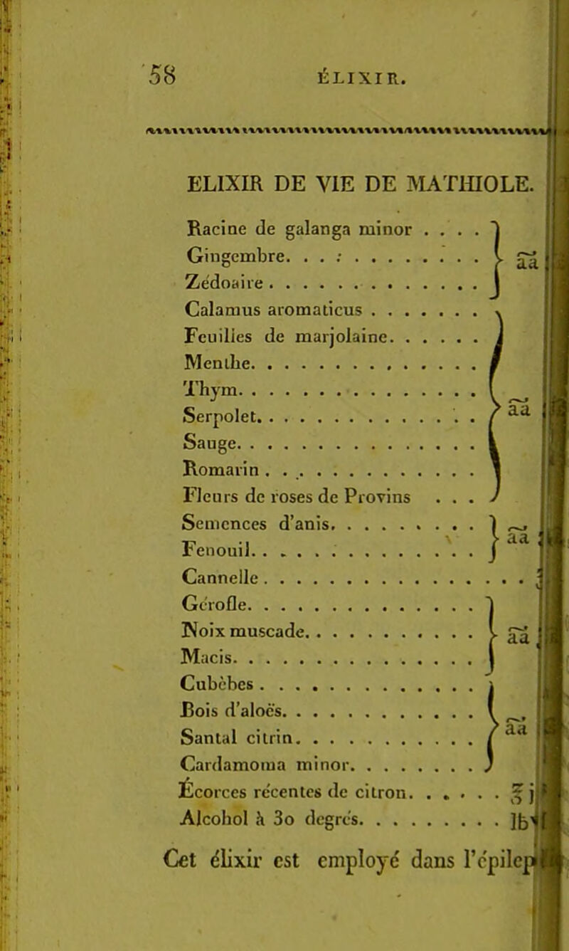 i.-r I C . 1 I ■ i.V . Si.. 58 Elixir. ELIXIR DE VIE DE MATlilOLE. aa Racine de galanga minor . . . Gingembre. . . ; Zedoaire Calamus aromaticus Feuilies de marjolaine Menibe Thym Serpolet Sauge Romarin . . Fleurs de roses de Provins . . Senicnces d’anis Fenouii Cannellc Gcrofle PJoix muscade Macis Cubcbcs Bois d’alocs Santal cilrin ^ aa Cardamoiua minor ^corces re'cenies de cilron. . , . Alcohol Ji 3o dcgrcs aa aa Cet (51ixir est employe dans Tcpilcp^l