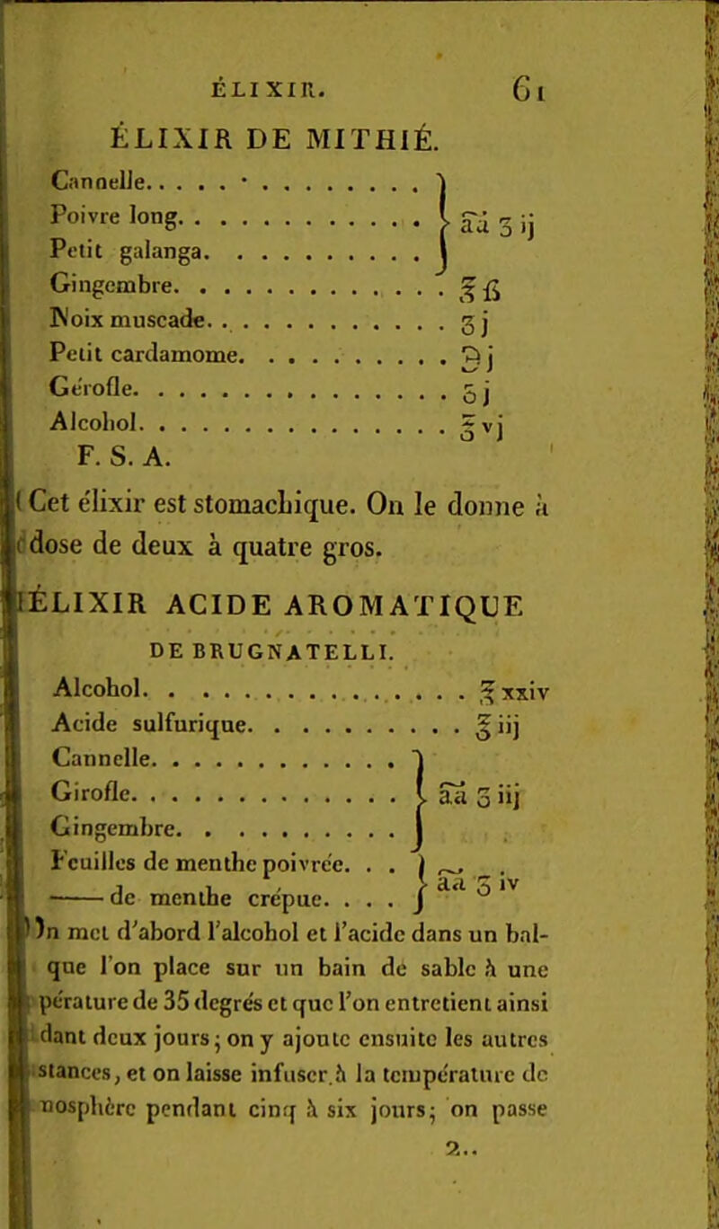 ELIXIR DE MITHI^:. GmoelJe • Poivre long Petit galanga Gingombre ' 3 H IN'oix muscade. gj Petit cardamome Ge'rofle 5 j Alcoliol gvj F. S. A. Get elixir est stomacbique. On le donne h ddose de deux a quatre gros. ELIXIR ACIDE AROMATIQUE DE BRUGNATELLI Alcohol Acide sulfurique Cannelle Giroflc Gingembre. Fcuilles de menthe poivrc'e, ■ de menthe crepue. ,? ’'xiv aa 0 nj aa 5 IV / )n met d^abord I’alcohol et I’acide dans un bnl- qne Ton place sur un bain de sable h une perature de 35 degr^ et quo Ton entretieni ainsi idant deux jours j on y ajonlc ensnitc les autres istances, et on laisse infiiscr.h la temperature dc nosphirc pendant cinq i six joursj on passe 9... (