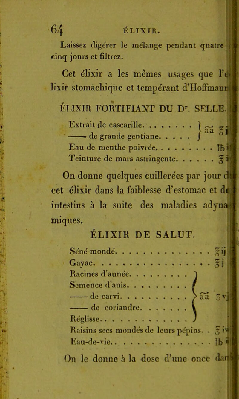 > ‘1 I <: !;'■ c % 1; ;ni ** , r t w '64 Elixir. Laissez digc'rer le melange pendant qnatre cinq jours ct filtrcz. Get elixir a les tnemes usages que Tij lixir stomachique et temperant d’Hoffmam Elixir fortifiant du d--. selle.! Fixtrail tie cascarille ) 2.. ' de grande gentiane j' Eau dc menthe poivree Ibj Teinture de mars asiringente ^' On donne quelques cuillerecs par jour 1 eet elixir dans la faiblesse d’estomac ct d^ intestins a la suite des maladies adyna miques. ELIXIR DE SALUT, Se'ne'monde ,^ijj Gayac 5l Racines d’aune'e Semence d’anis de carvi ^ aa 3^1 de coriandre Rc'glissc Raisins secs monde's dc Icnrs pepins. . ^ i'l Kau-de-vie lb On Ic donne a la dose d’une once dar