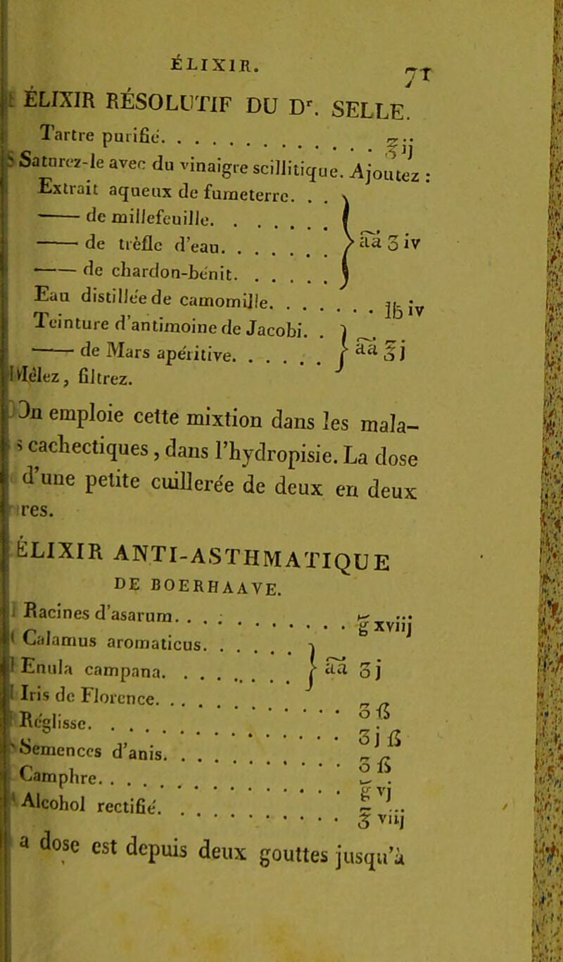 t ELIXIR RESOLUTIF DU SELLE Tartre pmifie 0-. ^Satnr(*2-Ie avec du vinaigre scilJiticfue. Ajoutez : Extrait aqueax de furneterrc. . , \ ■ de miilefeuiJJe I de treflc d’ean Vaagiv de cliardon-be'nit ) Eua distilie'ede camomijie Ifinture d’amiraoinede Jacobi. . 1 de Mars aperitive f 5 J lUdez, fiJtrez. 3n emploie cette mixtion dans les mala- 5 cachectiques, dans I’hydropisie. La dose d’uue petite cuiUeree de deux en deux res. ^xviij ELIXIR ANTI-ASTHMATIQUE DE BOERHAAVE. I Racines d’asarum. ... [• Calamus aromaticus -j Emila campana oj Iris dc Florence „ ^ Rcglissc ^. >Semcnccs d’anis ■ Campbre Alcobol rectifie ^ v'l a dose est depuis deux gouttes jusqu a