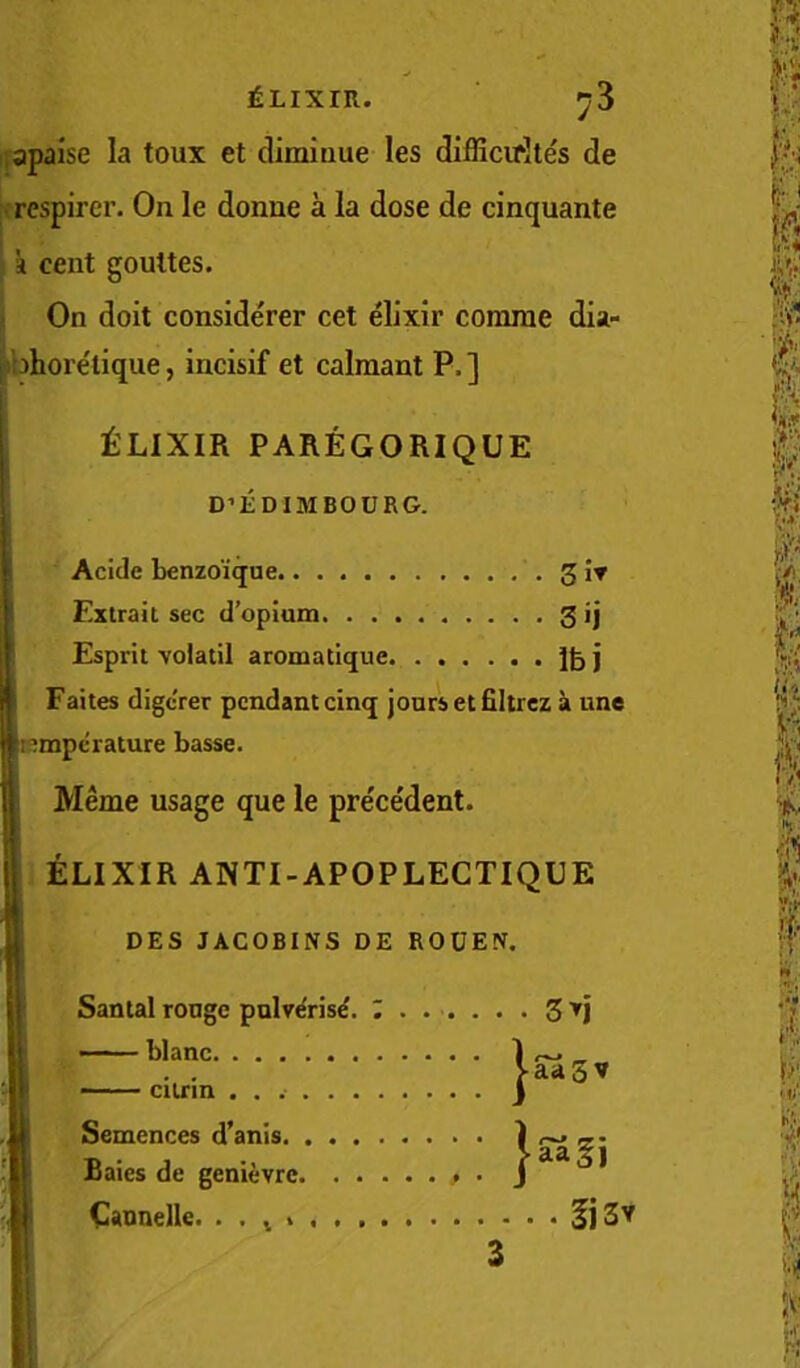 lapaise la toux et diminue les diiBcirites de respircr. On le donne a la dose de cinquante k cent gouttes. On doit considerer cet elixir comrae dia- ri'ohore'tique, incisif et calmant P.] Esprit volatil aromatlque j knmpcrature basse. ‘ Meme usage que le prece'dent. I ELIXIR ANTI-APOPLEGTIQUE t'LIXIR PAREGORIQUE D’EDIMBOURG. ! Acide bfinzoique.. . I Extrait sec d’opium s«i Faites digcrer pendant cinq jours etfiltrez a une DBS JACOBINS DE ROUEN. Santal rouge pnlv^ris^. 5 tj i' .. i Sentences d’anis. j Baies de genievre, !, Caonelle. . . ^ > 5j3v