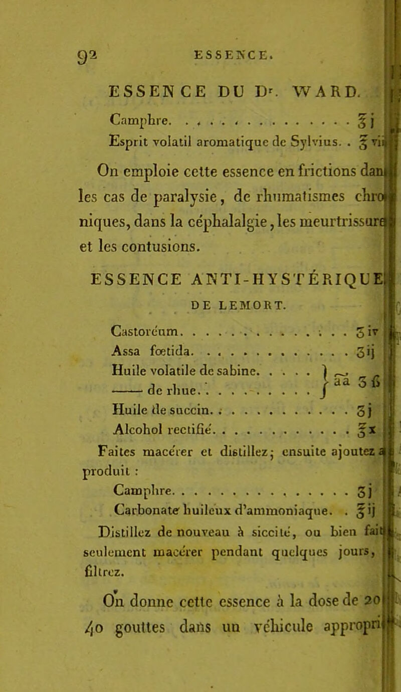 ESSENCE DU D^ WARD. Camphi e ^ j Esprit volatil aromatique dc Sylvius. . gTiij On emploie celte essence en frictions i les cas de paralysie, de rhnmafismes clir niques, dans la cephalalgie ,les meurtrisst et les contusions. ESSENCE ANTI-HYSTERIQUEj DE LEMORT. Casloream. . . Assa foetida 3*] Huile volatile dc sabine 1 , dcrime.'. j“36l Huile de succin. 3j Alcohol rectijQe' Faites mace'ier et dislillezj ensuite ajoutezi produil : Camphre 3j Carbonatehuile'uxd’auimoniaque. . 5'j DIstillez de nouveau Ji siccile, ou bien fail seuleuacnt uaaccier pendant quclques jours, fillrez. On donne ccttc essence i la dose de 20 /(O goutles dans un vehicule appropn