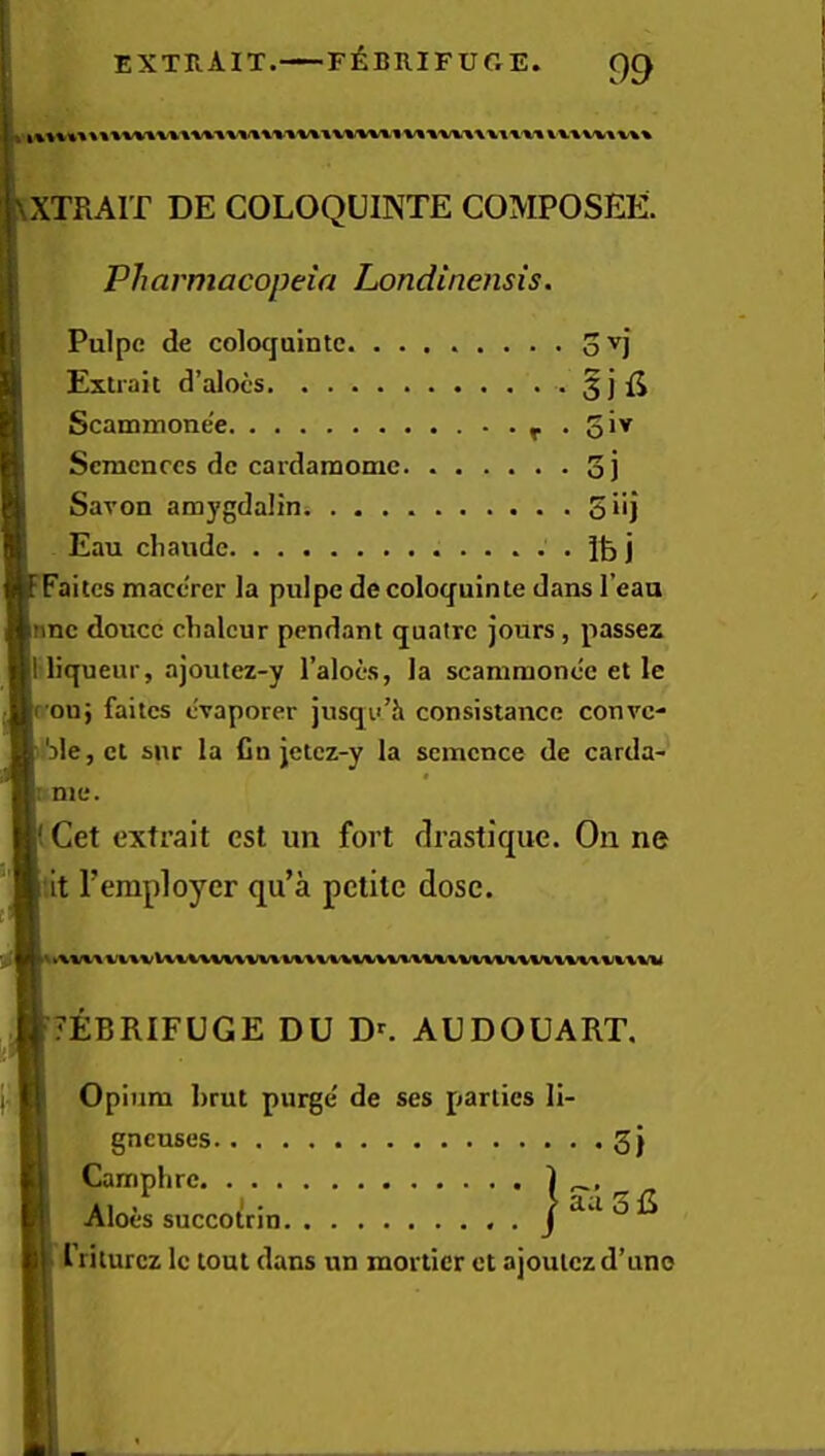 extra IT.—f^:brifuge. XTRAIT DE COLOQUINTE COMPOSEE. Pharmacopeia Londinensis. Faitcs mact'rer la puipe de coloq^uinle dans I’eaa nnc douce clialcur pendant quatre jours, passes 1 liqueur, ajoutez-y I’alocs, la scaniraonee et le r ou; faitcs livaporer jusqu’h consistance conve- 'dIcjCI sur la fin jetez-y la scmcnce de carda- I me. Get extrait cst un fort drastique. On ne 7EBRIFUGE DU D^ AUDOUART. Opium brut purge' de ses parties li- Pulpe de coloqaintc. . . Extrait d’alocs Scammone'e Scmcnccs de cardaraome Savon amygdalioi . . . Eau cliaude ovj sifi gneuses 3} Camphre Aloes succolrin friturez Ic tout dans un morticr ct ajoutczd’uno