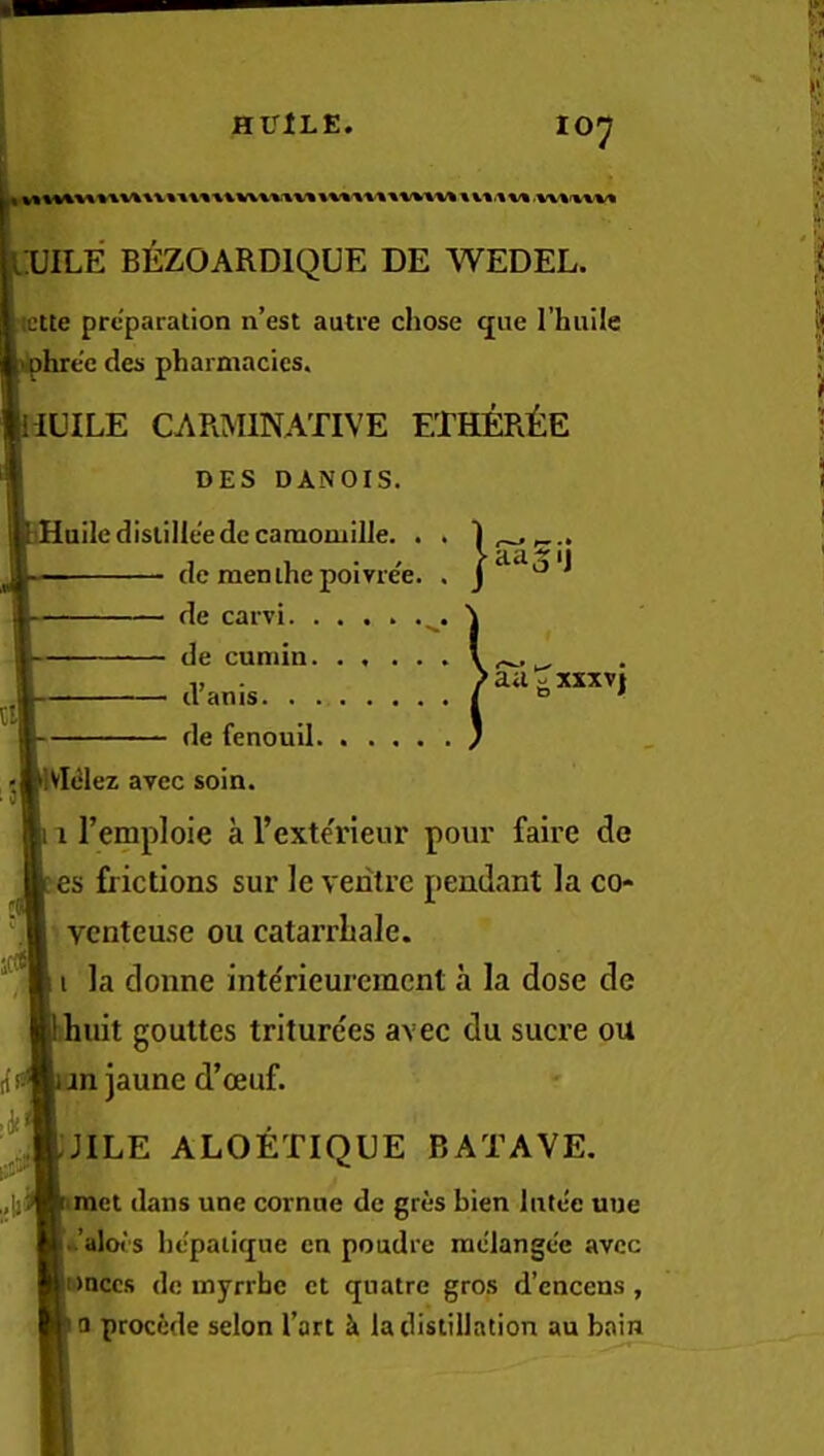 HUlLE. 10^ D UILE BEZOARDIQUE DE WEDEL. ictte preparation n’est autre chose que I’huile hre'e des pharmacies. iUILE CARMINATIVE ETHER^iE DES DANOIS. iHailedislilleedecamomilJe. . . ■ cie menihe poiYiee. . J ^ de carvi \ de cumin V — dams I ' de fenouil / ,—ilVMez avec soin. 111’emploie a I’exterienr pour faire de es frictions sur le ventre pendant la co- venteuse ou catarrLale. i la donne inte'rieureinent a la dose de huit gouttes triturees avec du sucre ou rf s* an jaune d’ceuf. I^jjEjILE aloetique batave. dans une cornue de gres bien Intec uue -’alors hepaiique en poudre raelangce avec onccs do myrrhe ct qnatre gros d’encens , Q precede selon I’art k la distillation au bain