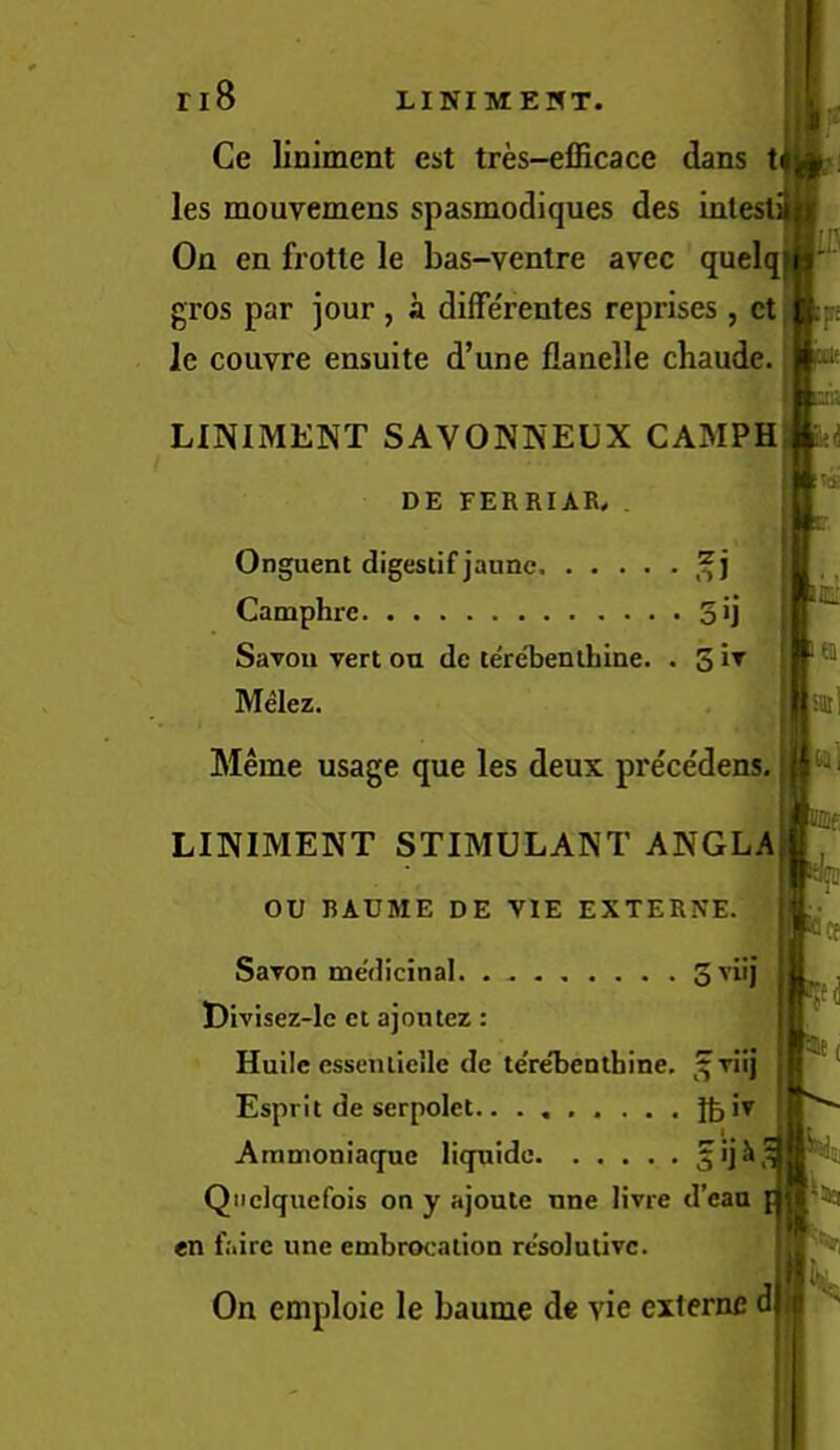 Ce liniment cst tres-eflicace dans t les mouvemens spasmodiques des inti On en frotte le bas-ventre avec quelq gros par jour , a diffe'rentes reprises , et le couvre ensuite d’une flanelle chaude. LINIMENT SAVONNEUX CAMPH DE FERRIAR, . Onguent digestif janne. Camphrc 3>j Savon vert ou dc tere'benlhine. . 3 Melez. Meme usage que les deux prece'dens. LINIMENT STIMULANT ANGLA ou RAUME DE VIE EXTERNE. Savon medicinal. ........ Divisez-lc ct ajontez: Huile esseniicile de teVeTjenthine. ,^viij Esprit de serpolet iv Ammoniaqnc licpiide jijJt Qiiclquefois on y ajoute tme livre d’eaa en Lire une embrocation resolutive. On emploie le baume de vie externe d