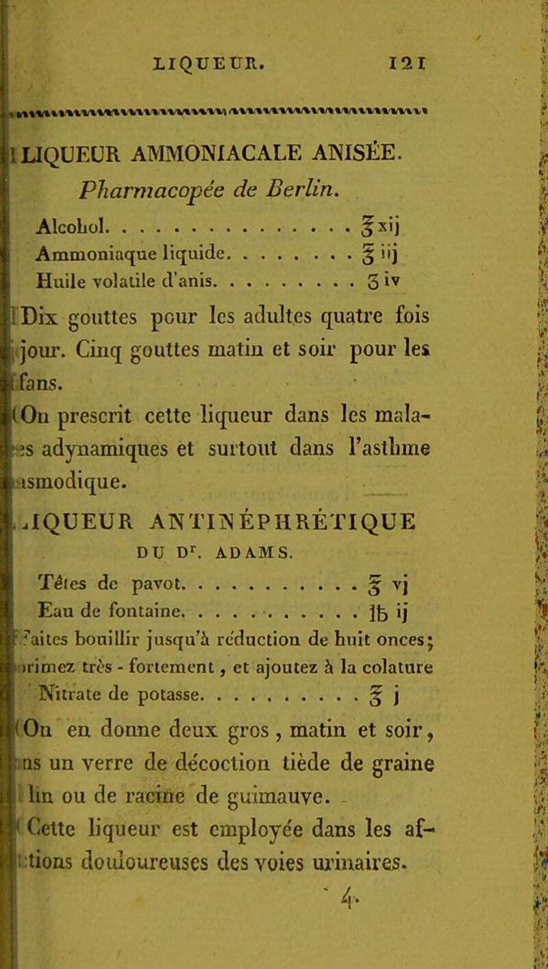 1 LIQUEUR AMMONIACALE ANISlilE. Pharmacopee de Berlin. Alcohol 5^'j Ammoniaque liquide § iij Huile Yolalile d’anis S IDix gouttes pour Ics adultes quatre fois ; jour. Cinq gouttes matin et soir pour les fans. (Ou present cette liqueur dans les mala- >-es adynamiques et surtout dans I’asthine I'lsmodique. ..IQUEUR ANTIINEPHRETIQUE DU ADAMS. T^ies dc pavot § Eau de fontaine ij ■ ^’aites boaillir jusqu’i reduction de huit onces; ! irimez trt's - foriemcnt, et ajoutez h. la colature Nitrate de potasse § j (On en donne deux gros , matin et soir, I .as un verre de decoction tiMe de graine u lin ou de racine de guimauve. . |r Cette liqueur est employe'e dans les af- ! !‘:tions douloureuses des voies uiunaires. ■ 4.