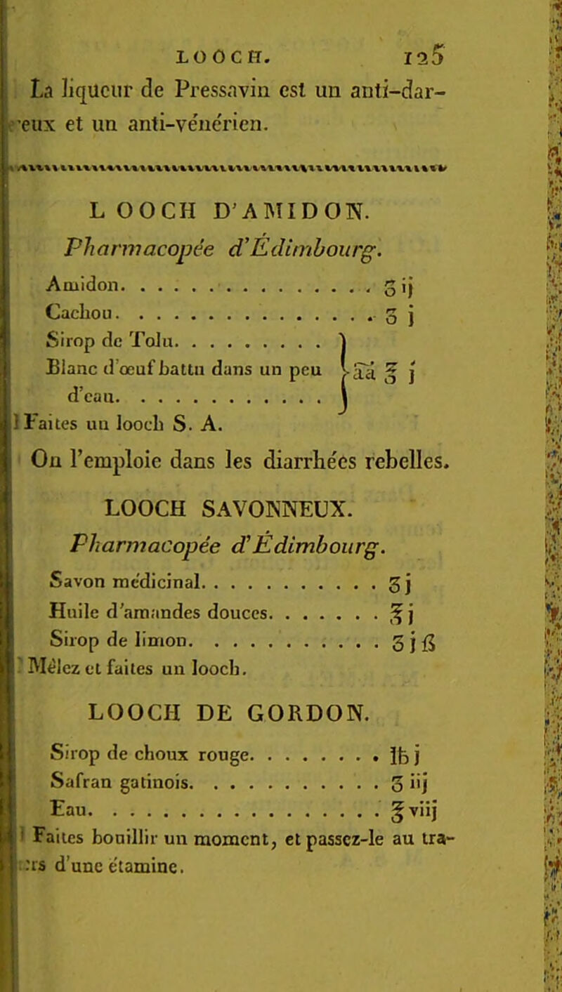 La liqueur de Pressaviii csi un anti-dar- e’eux et un anti-ve'nerien. L OOCH D'AMIDON. Pharmacopt'e d’EcUmbourg. Amidon 3 ij Cacliou 0 j Simp dc Tolu 1 Blanc d’oeufbaUii dans un peu /-aa ^ ] d’ean I IFaites un loocli S. A. On remploie dans les diarrhe'ds rebelles. LOOCH SAVOKNEUX. Pharmacopee dEdimboiirg. Savon medicinal 3 j Huile d'araandes douccs Shop de limon Sjfi ' Melcz el failes un looeb. LOOCH DE GORDON. Sirop de choux rouge Ife j Safran gatinois 5 iij Eau §xiij i Failes bonillir un moment, cl passcz-le au tra- ins d’unc etamine.