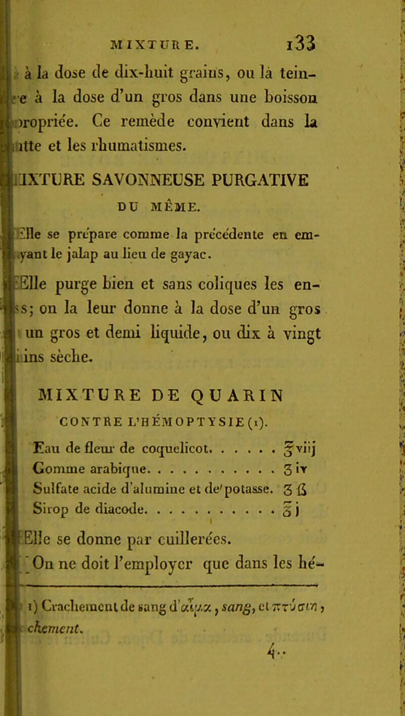 i a la dose cle dix-huit grains, ou la tein- I e a la dose d’un gros dans une boisson oroprie'e. Ce remede convient dans la iitte et les rbumatismes. IJXTURE SAVONNEUSE PURGATIVE DU MEME. Iille se prepare comme la prcce'dente en em- .yant le jalap au lieu de gayac. lElle purge bien et sans coliques les en- 5s; on la leur donne a la dose d’un gros II un gros et demi liquide, ou dix a vingt [iins seebe. MIXTURE DE QUARIN CONTRE L’HEMOPTYSIE(i). Eau de flem* de coquelicot. a Gomme arabiqne 3 Sulfate acide d’alumiue et de'potasse. 3 fi Sirop de diacode 2 j EElle se donne par cuillerees. ' On ne doit I’employcr que dans les be'- i) Cracheincnlde sang d’alp.x, san^, clt.x'jerw j chement.