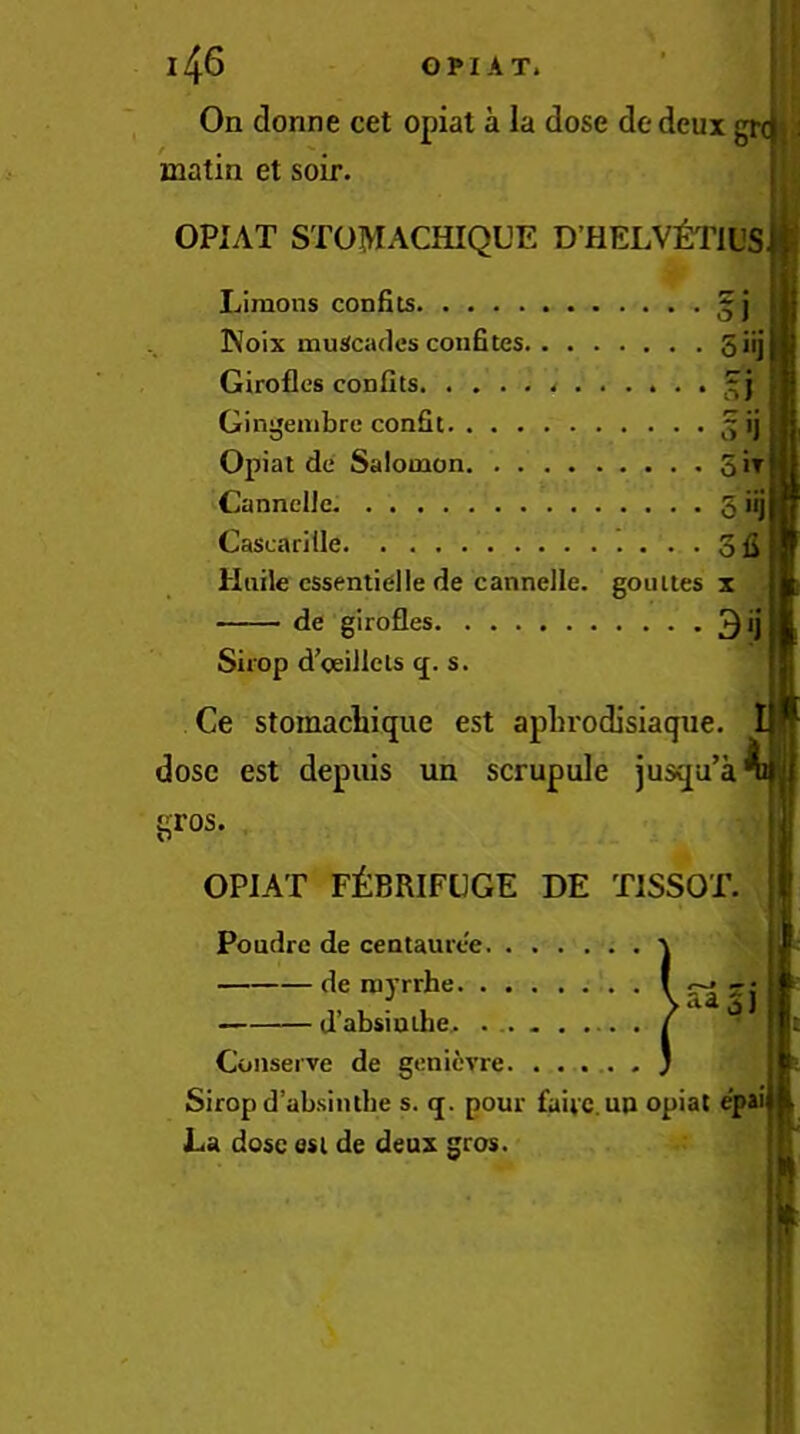 On donne cet opiat a la dose dedeux] matin et soir. OPIAT STOMACHIQUE DHELV^yPlUS Limons confits Noix muScades coiifites giij Giroflos confits. . ... Gingeiiibre confit Opiat de Salomon Sir Cannclle 5 'ij Cascarille ofi Haile essential le de cannelle. gou ties x - de girofles 3<j Shop d’oeillets <j. s. Ce stomacliique est apln'odisiaque. dose est depiiis un scrupule jusqu’a^ gros. OPIAT FEBRIFUGE DE TISSOT. Poudre de centaurt-e. de noyrrhe. . d’absinihe. . aaSJ Conserve de genievre. ..... Sirop d’absiiube s. (j. pour faivc.un opiat epai | La dose osl de deux gros.