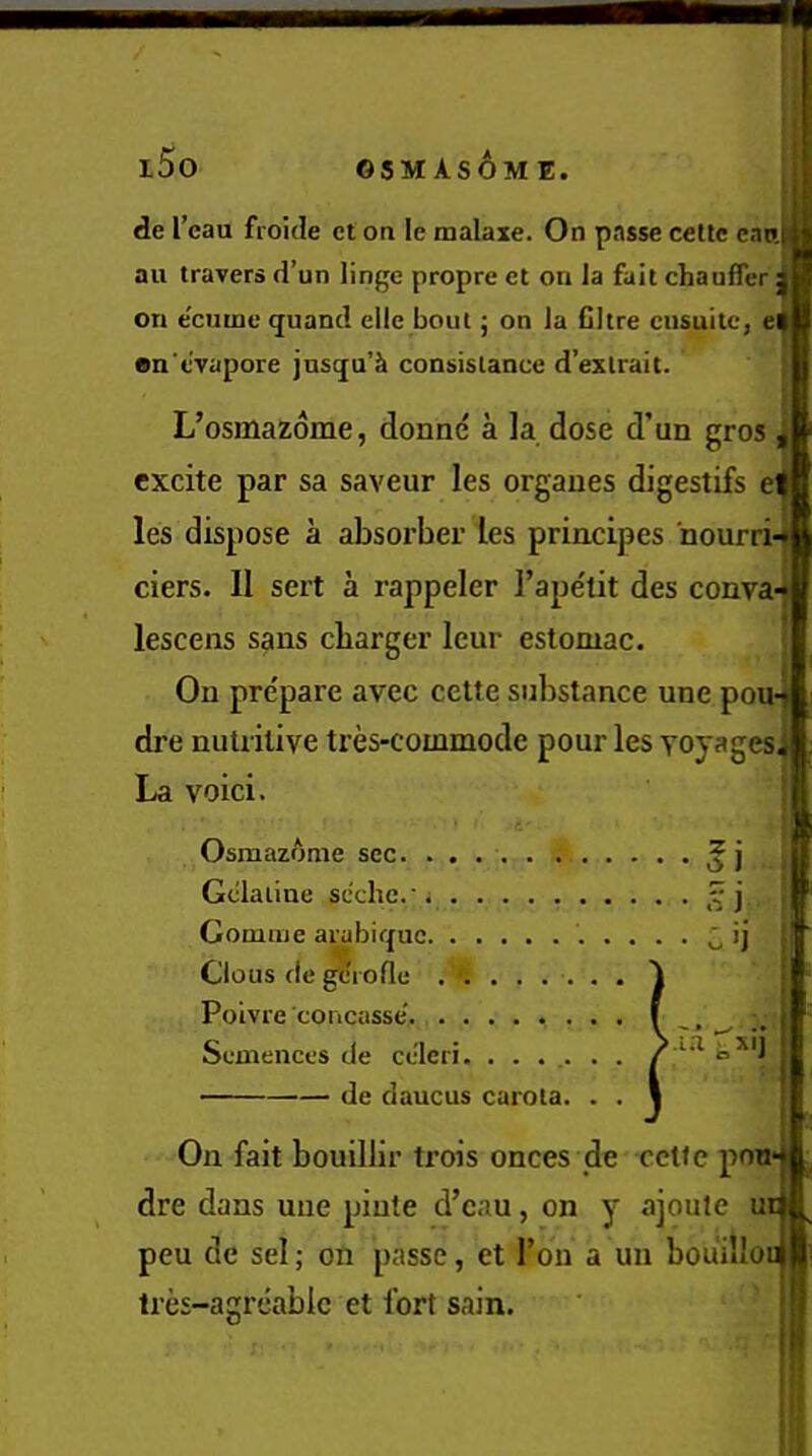 i5o GSMASOM E. de I’eau froide ct on le malaxe. On passe cetlc canij au travers d’un linge propre et on la fait chauffer; on e'cume quand elle bout; on la Cltre ciisuitc, e| on'evapore jusqu’k consistance d’exlrait. L’osmazome, donne a la dose d’un gros excite par sa saveur les orgaues digestifs el les dispose a absorber les principes ■nourri-*! ciers. II sert a rappeler I’ape'tit des conva-«j lescens sans charger leur estoniac. On prepare avec cette substance une pou-] dre nutritive tres-commode pour les Yoyages^l: La voici. Osraazome sec. ..... . Gelatine scche.' Gouiiiie arabique Clous de gciofle . . . . . ..... cd Polvre concasse' • • .. Semences de ce'leri Via t,si] de daucus curota. On fait bouillir trois onces ;de cctfe pow dre dans une pinte d’cau, on y ajoute ui peu de sel; on passe, et Ton a un bouillou tres-agreabic et fort sain.